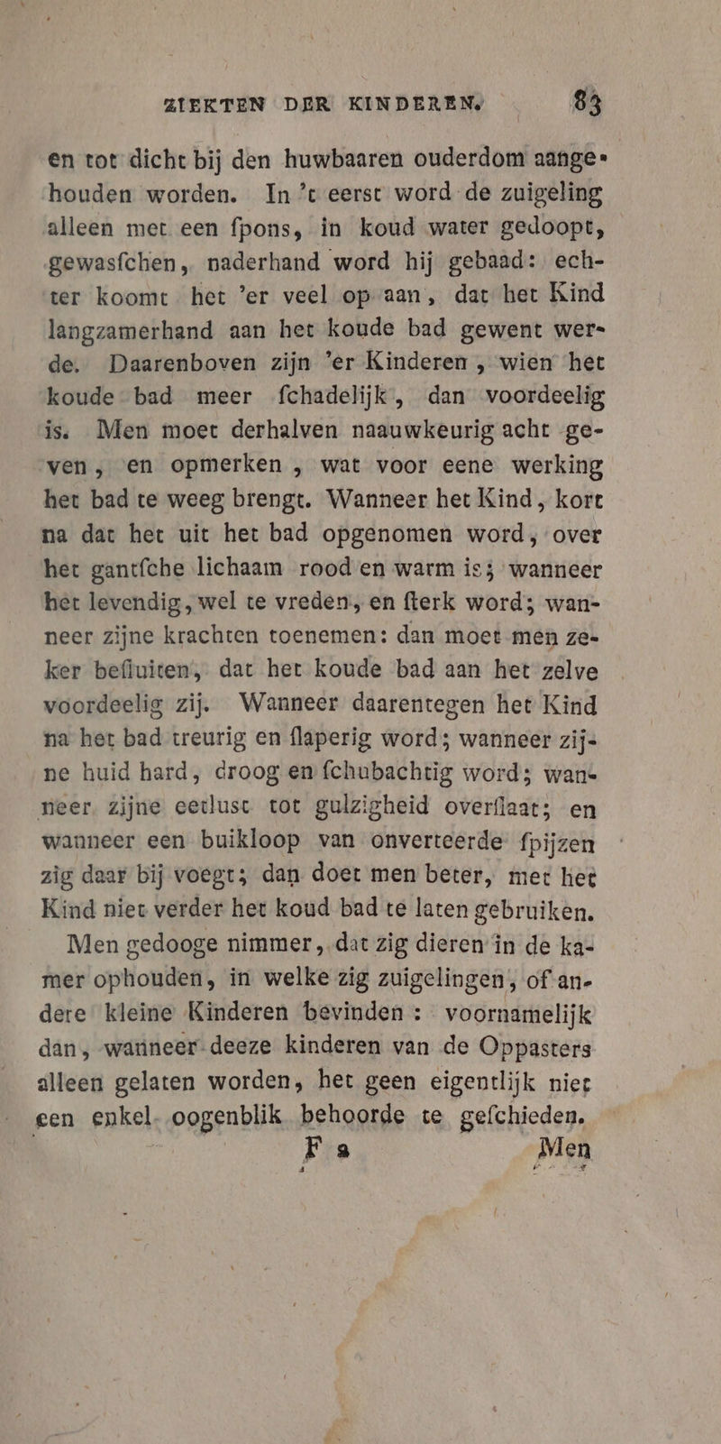 en tot dicht bij den huwbaaren ouderdom aange-» houden worden. In't eerst word de zuigeling alleen met een fpons, in koud water gedoopt, gewasfchen, naderhand word hij gebaad: ech- ter koomt het ’er veel opaan, dat het Kind langzamerhand aan het koude bad gewent wers de. Daarenboven zijn ‘er Kinderen , wien het koude bad meer fchadelijk, dan voordeelig is. Men moet derhalven naauwkeurig acht ge- ven, «en opmerken , wat voor eene werking het bad te weeg brengt. Wanneer het Kind, kort na dat het uit het bad opgenomen word, over het gantfche lichaam rood en warm is; wanneer het levendig, wel te vreden, en fterk word; wan- neer zijne krachten toenemen: dan moet men ze- ker befiuiten, dat het koude bad aan het zelve voordeelig zij. Wanneer daarentegen het Kind na het bad treurig en flaperig word; wanneer zij- ne huid hard, droog en fchubachtig word; wan- neer. zijne eetlust tot gulzigheid overflaat; en wanneer een buikloop van onverteerde fpijzen zig daar bij voegt; dan doet men beter, mer het Kind niet verder het koud bad te laten gebruiken. Men gedooge nimmer „dat zig dieren’in de ka- mer ophouden, in welke zig zuigelingen, of -an- dere kleine Kinderen bevinden : voornamelijk dan, warineer-deeze kinderen van de Oppasters alleen gelaten worden, het geen eigentlijk niee een enkel, oogenblik behoorde te gefchieden. | Fa Men 8