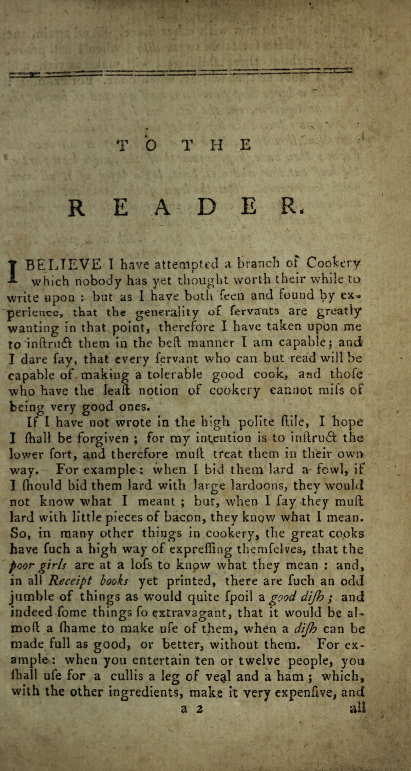 READER. I BELIEVE 1 have attempted a branch of Cookery which nobody has yet thought worth their while to write upon : but as I have both Teen and found by ex- perience, that the generality of fervants are greatly wanting in that point, therefore I have taken upon me to inftru& them in the bed manner I am capable; and I dare fay, that every fervant who can but read will be capable of making a tolerable good cook, and thofe who have the lead notion of cookery cannot mifs of being very good ones. If I have not wrote in the high polite dile, I hope I dial! be forgiven ; for my intention is to inftru& the lower fort, and therefore mud treat them in their own way. For example : when 1 bid them lard a-fowl, if 1 (hould bid them lard with large lardoons, they would not know what I meant ; but, when I fay they mud lard with little pieces of bacon, they knpw what I mean. So, in many other things in cookery, the great co,oks have fuch a high way of expreffing themfelves, that the poor girls are at a lofs to knpw what they mean : and, in all Receipt books yet printed, there are fuch an odd jumble of things as would quite fpoil a good dijh ; and indeedTome things fo extravagant, that it would be al- mod a fhame to make ufe of them, when a dijh can be made full as good, or better, without them. For ex- ample : when you entertain ten or twelve people, you lhall ufe for a cullis a leg of ve^l and a ham ; which, with the other ingredients, make it very expenfive, and a 2 all