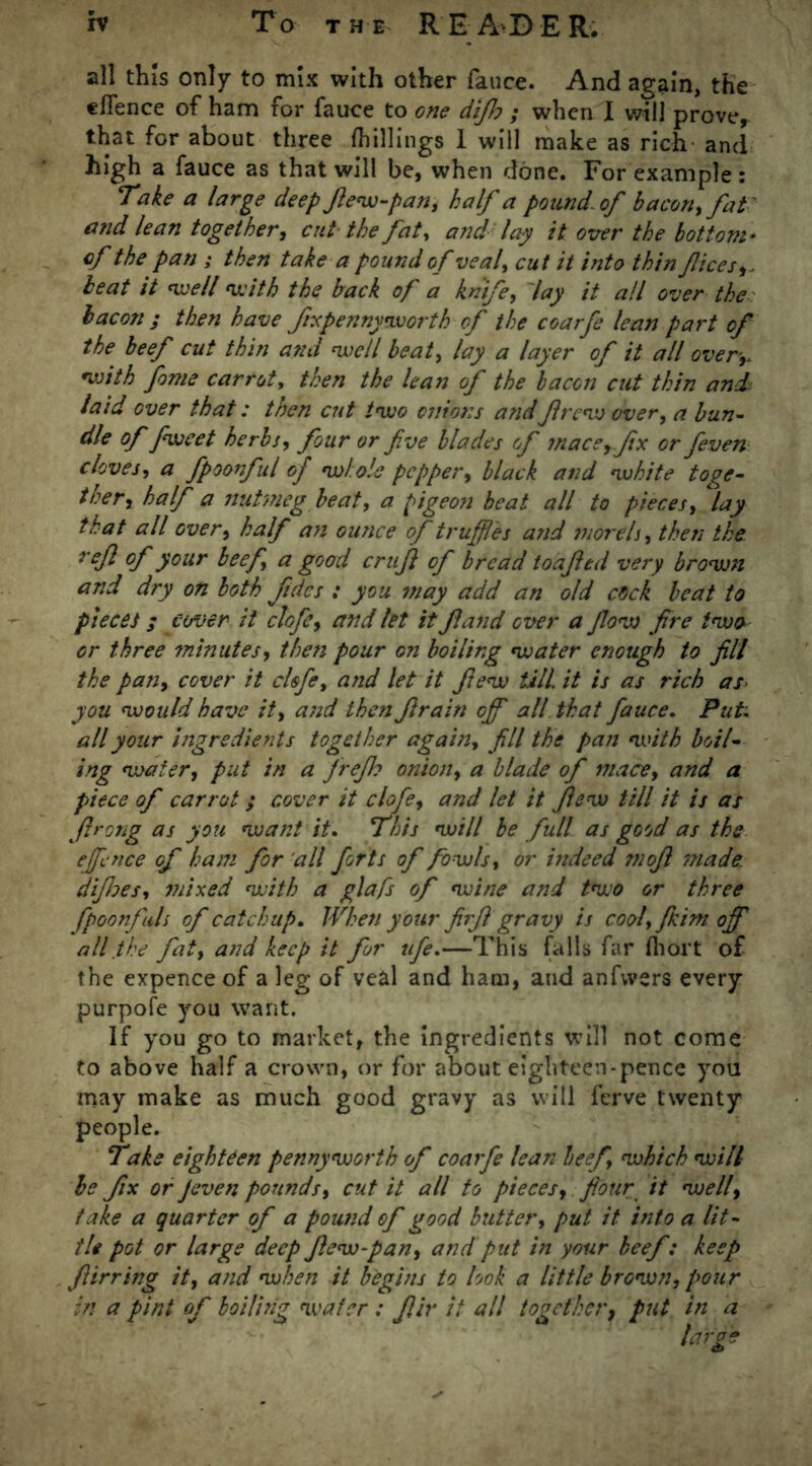 all this only to mix with other fauce. And again, the eflence of ham for fauce to one difh ; when X will prove,- that for about three fhillings I will make as rich and high a fauce as that will be, when done. For example : Take a large deep fiew-pan, half a pound, of bacon, fat ' and lean together, cut the fat, and lay it over the bottom* cf the pan ; then take a pound of veal, cut it into thin flees,, beat it well with the back of a knife, lay it all over the bacon ; then have fix pennyworth of the coarfe lean part of the beef cut thin ami well beat, lay a layer of it all over,, with fame carrot, then the lean of the bacon cut thin and laid over that: then cut two onions and frew over, a bun- dle of fweet herbs, four or five blades of mace, fix or feven cloves, a fpoonful of whole pepper, black and white toge- ther, half a nutmeg beat, a pigeon beat all to pieces, lay that all over, half an ounce of truffles and morels, then the ref of your beef, a good cruf of bread loafed very brown and dry on both fdcs : you may add an old cock beat to piecet; cover it clofe, and let it fand over a fow fire two or three minutes, then pour on boiling water enough to fill the pan, cover it clofe, and let it few tall, it is as rich as you would have it, and then frain off all that fauce. Put. all your ingredients together again, fill the pan with boil- ing water, put in a jrejh onion, a blade of mace, and a piece of carrot; cover it clofe, and let it few till it is as firong as you waist it. This will be full as good as the ejfince of ham for all forts of fowls, or indeed mofi made, difies, mixed with a glafs of wine and two or three fpoonfuls of catchup. When your firfi gravy is cool,fkim off all the fat, and keep it for life.—This falls far fhort of the expence of a leg of veal and ham, and anfvvers every purpofe you want. If you go to market, the ingredients will not come to above half a crown, or for about eighteen-pence you may make as much good gravy as will ferve twenty people. Take eighteen pennyworth of coarfe lean beef which will be fix or Jeven pounds, cut it all to pieces, four it well, take a quarter of a pound of good butter, put it into a lit- tle pot or large deep flew-pan, and put in your beef: keep fiirring it, and when it begins to look a little brown, pour in a pint of boiling wafer : flir it all together, put in a