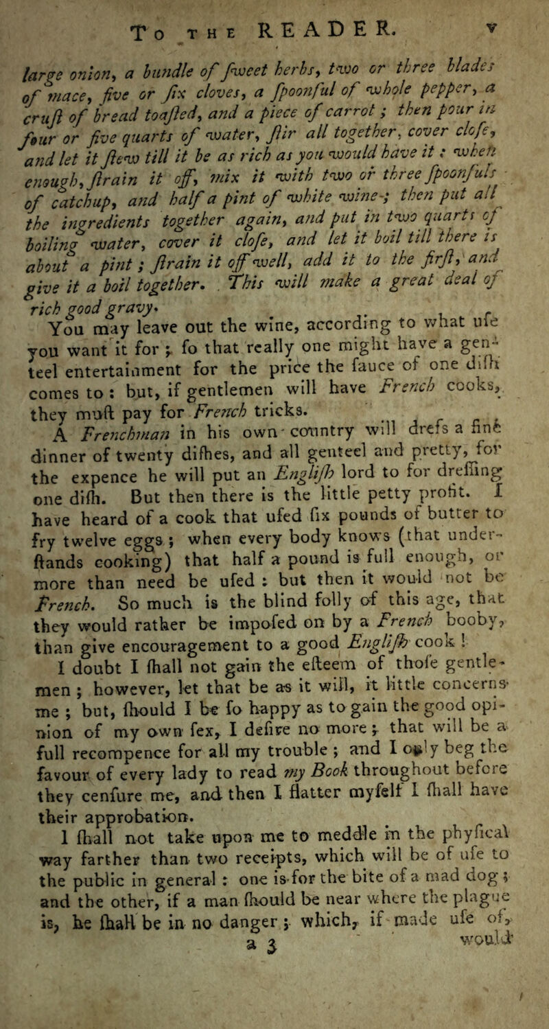 large onion, a bundle of fwcet herbs, two or three blades of mace, five or fix cloves, a fpoonful of whole pepper, a cruft of bread toafted, and a piece of carrot ; then pour in four or five quarts of water, Jlir all together, cover clofe, and let it ftew till it be as rich as you would have it : when enough, ft rain it off, mix it with two or threefpoonfuls of catchup, and half a pint of white wine-; then put all the ingredients together again, and put in two quarts of boilinp water, cover it clofe, and let it boil till there is about a pint ; Jlrain it off well, add it to the firft, and give it a boil together. This will make a great deal of rick good gravy* . You may leave out the wine, according to what uie you want it for -r fo that really one might have a gen- teel entertainment for the price the fauce of one dun comes to : but, if gentlemen will have French cooks, they muft pay for French tricks. A Frenchman in his own-country will drefs a finfc dinner of twenty difhes, and all genteel and pretty, for the expence he will put an Englijh lord to for dreffing one difh. But then there is the little petty profit. I have heard of a cook that ufed fix pounds of butter to fry twelve eggs j when every body knows (that undei- ftands cooking) that half a pound is full enough, or more than need be ufed : but then it would not be French. So much is the blind folly of this age, that they would rather be impofed on by a French booby, than give encouragement to a good Englijh cook ! I doubt I (hall not gain the efteem of thofe gentle - men ; however, let that be a-s it will, it little concerns* me ; but, (bould I be fo happy as to gain the good opi- nion of my own fex, I defnre no more ^ that will be a full recompence for all my trouble ; and I o^' y beg the favour of every lady to read my Book throughout before they cenfure me, and then I flatter myfelt 1 {hall have their approbation. 1 (hall not take upon me to meddle in the phyfical way farther than two receipts, which will be of ufe to the public in general : one is-for the bite of a mad dog ? and the other, if a man fhould be near where the plague is? he ihall be in no danger ; which* if made ufe of* a 2 would