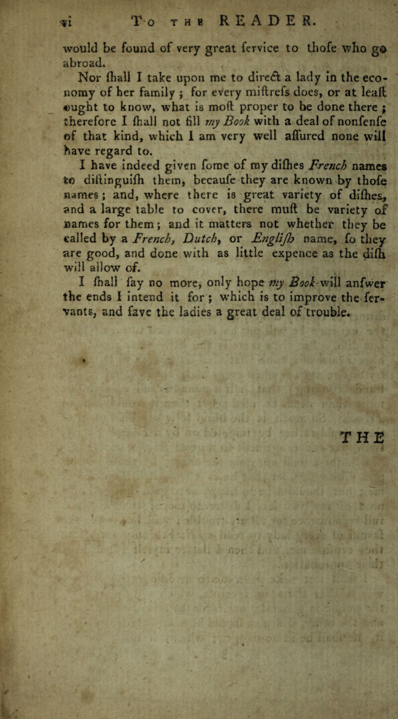 would be found of very great fervice to thofe who g$> abroad. Nor fhall I take upon me to dire& a lady in the eco- nomy of her family ; for every miflrefs does, or at lea.lt ought to know, what is moft proper to be done there ; therefore I fhall not fill my Book with a deal of nonfenfe of that kind, which I am very well allured none will have regard to. I have indeed given forae of my difhes French names to diftinguifh them, becaufe they are known by thofe names; and, where there is great variety of difhes, and a large table to cover, there mufl be variety of names for them; and it matters not whether they be called by a French, Dutch, or Englijb name, fo they are good, and done with as little expence as the difh will allow of. I fnall fay no more, only hope my Book-vi\\\ anfwer the ends I intend it for; which is to improve the fer- vants, and fave the ladies a great deal of trouble. THE