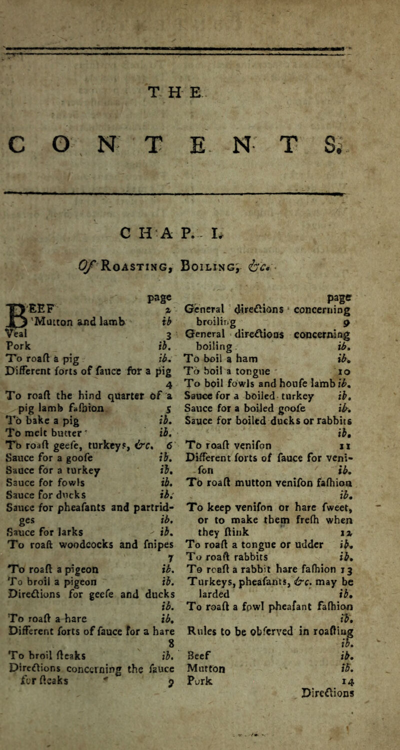 C G N T E N T S, C H A P. E 0/^ Roasting, Boiling; &c* ■ TVEEF £j 'Mutton and lamb page % General directions ib broiling Veal 3 General directions Pork ib. boiling To roaft a pig ib. To boil a ham Different forts of fauce for a pig To boil a tongue To roaft the hind quarter Of a pig lamb fafaion S To bake a pig ib. To melt butter' ib. Tt> roaft geefe, turkey', &C. 6 Sauce for a goofe ib. Sauce for a turkey ib. Sauce for fowls ib. Sauce for ducks ib; Sauce for pheafants and partrid- ges ib. Sauce for larks ib. To roaft woodcocks and fnipes 7 To roaft a pigeon ib. To broil a pigeon ib. Directions for geefe and ducks ib. To roaft a hare ib. Different forts of fauce for a hare 8 To broil fteaks ib. Directions concerning the fauce for ftsaks * j page concerning 9 concerning ib. ib, to To boil fowls andhoufe lambic. Sauce for a boiled turkey ib. Sauce for a boiled goofe ib. Sauce for boiled ducks or rabbits ib. To roaft venifon it Different forts of fauce for veni- fon ib. To roaft mutton venifon fafhion ib. To keep venifon or hare fweet, or to make them frefh when they ftink \% To roaft a tongue or udder ib. To roaft rabbits ib. To rcaft a rabbit hare fafhion 13 Turkeys, pheafants, <ire. may be larded ib. To roaft a fowl pbeafant fafhion ib. Rules to be observed in roafting ib. ib. Beef Mutton Purk 14 Directions
