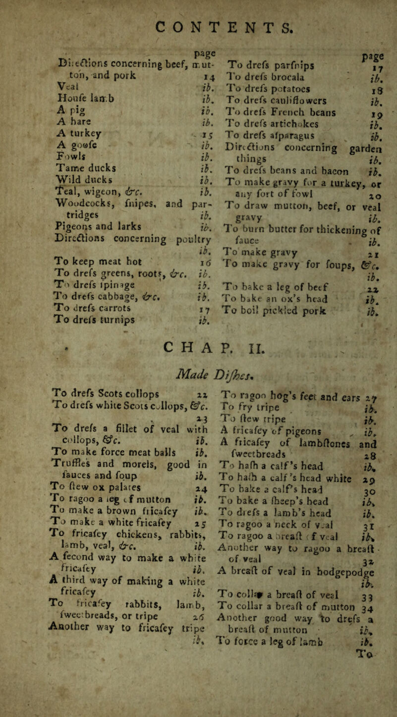 page Bi;e<dions concerning beef, ir.ut- ton, and pork 14 Veal ib, Houfe lamb ib. A pig ib. A hare ib. A turkey 15 A gowfe ib. Fowls ib. Tame ducks ib. Wild ducks ib. Teal, wigeon, &c. ib. Woodcocks, fnipes, and par- tridges ib. Pigeons and larks ib. Directions concerning poultry ib. To keep meat hot 16 To drefs greens, roots, &c. ib. To drefs fpinige ib. To drefs cabbage, iyc. ib. To drefs carrots j 7 To drefs turnips ib. page To drefs parfrips j7 To drefs brocala ib. To drefs potatoes 13 To drefs cauliflowers ib. To drefs French beans 19 To drefs artichokes ib. To drefs afparagus ib. Directions concerning garden things ib. To drefs beans and bacon ib. To make gravy for a turkey, or any fort of fowl 1Q To draw mutton, beef, or veal gravy ib. To burn butter for thickening of fauce . ib. To make gravy XI To make gravy for foups, &c. ib. To bake a leg of beef IX To bake an ox’s head ib. To boil pickled pork ib. CHAP. II. Made Dijhes• To drefs Scots coflops xx To drefs white Scots c„llops, &c. *3 To drefs a fillet of veal with coliops, (gc. ib. To make force meat balls ib. Truffles and morels, good in fauces and foup ib. To flew ox palates 14 To ragoo a ieg tf mutton ib. To make a brown fiicafey ib. To make a white fricafey 15 To fricafey chickens, rabbits, lamb, veal, &c. ib. A fecund way to make a white fricafey ib, A third way of making a white fricafey ib. To fricafey rabbits, lamb, fwee breads, or tripe ztf Another way to fricafey tripe ib. To ragoo hog’s feet and ears 27 To fry tripe jb. To flew tripe ib. A fricafey of pigeons „ ib. A fiicafey of lambftones and fweetbreads To hafh a calf’s head ib. To hath a calf’s head white 29 To bake a calf’s head To bake a fhsep’s head To drefs a lamb’s head To ragoo a heck of v.al To ragoo a read < f veal Another way to ragoo a bread of veal 33; A bread of veal in hodgepodge ih To collar a bread of veal 33 To collar a bread of mutton 34 Another good w'ay to drefs a bread of mutton ib% force a leg of lamb ib. To 30 ib, ib. 31 ib%