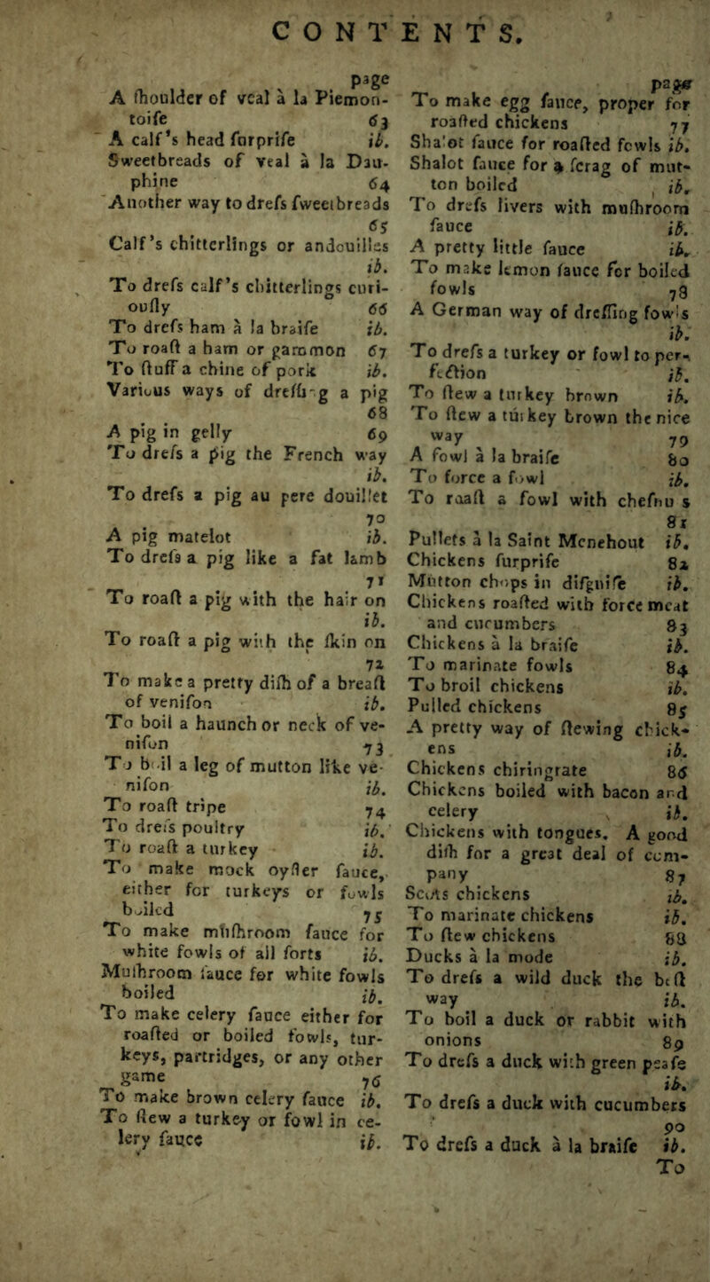 page A ftioulder of veal a la Piemon- toife <jj A calf’s head furprife il. Sweetbreads of veal a la D3U- phine 64 Another way to drefs fweeibreads <55 Calf’s chitterlings or andcuillss i b. To drefs calf’s chitterlings enri- oufly 66 To drefs ham a !a braife ib. To roaft a ham or gammon 67 To ftuff a chine of pork ib. Various ways of dreffi-g a pig 68 A pig in gelly 69 To drefs a pig the French way ib. To drefs a pig au pere douillet 70 A pig matelot ib. To drefs a pig like a fat lamb 7* To roaft a pig with the hair on ib. To roaft a pig with the fkin on 71 To make a pretty dilh of a breaft of venifon ib. To boil a haunch or neck of ve- nifon 73 T j b il a leg of mutton like ve nifon ib' To roaft tripe 74 To drefs poultry ib. To roaft a turkey ib. To make mock oyfler fauce, either for turkeys or fowls bailed jS To make mtilhroom fauce for white fowls of ail forts ib. Muihroom fauce for white fowls boiled ib. To make celery fauce either for roafted or boiled fowls, tur- keys, partridges, or any other game y6 To make brown celery fauce ib. To (lew a turkey or fowl in ce- lery fauce ib. To make egg fauce, proper for ro3fted chickens 77 Sha'ot fauce for roafted fcwls ib. Shalot fauce for 4 ferag of mut- ton boiled ib. To drefs livers with muihroom fauce ib. A pretty little fauce ib. To make lemon fauce for boiled fowls 7g A German way of drefling fowls ib. To drefs a turkey or fowl to per- fection jb. To flew a turkey brown ib. To flew a tui key brown the nice „ , , 79 A fowl a la braife &o To force a fowl jb. To roaft a fowl with chefrm s 81 Pullets a la Saint Mcnehout ib. Chickens furprife 8a Mutton chops in difgnife ib. Chickens roafted with forcemeat and cucumbers 83 Chickens a la braife ib. To marinate fowls 84 To broil chickens ib. Pulled chickens 8$ A pretty way of ftewing chick- ens ib. Chickens chiringrate 86 Chickens boiled with bacon and celery ib. Chickens with tongues. A good dilh for a gre3t deal of com- pany 87 Scuts chickens tb. To marinate chickens ib. To ftew chickens 83 Ducks a la mode ib. To drefs a wild duck the btft way . ib. To boil a duck or rabbit with onions 89 To drefs a duck with green psafe ib. To drefs a duck with cucumbers 90 To drefs a duck a la braife ib.