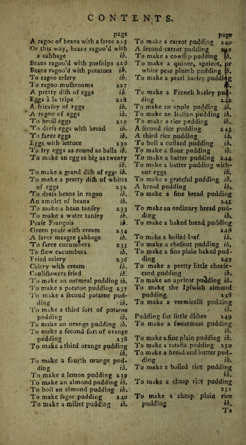 page A ragoo of beans with a farce x Or this way, beans ragoo’d with a cabbage ib. Beans ragoo’d with parfrdps 216 Beans ragoo’d with potatoes ib. To ragoo celery ib. To ragoo mufhrooms 217 A pretty difh of eggs ib. Eggs a la tripe 218 A fricafev of eggs ib. * A ragoo- of eggs ib. To broil eggs 219 To drefs eggs with bread ib. To faree eggs ib, Eggs with lettuce 230 To fry eggs as round as balls ib. To make an egg as big as twenty ib. To make a grand difh of eggs ib. To make a pretty difh of whites of egg* *3* To drefs beans in ragoo ib. An amulet of beans ib. To make a bean tanfey 233 To make a water tanfey ib. Peafe Francois ib. Green peafe with cream 234 A farce meagre cabbage ib. To farce cucumners 235 To flew cucumbers ib. Fried celery 23d Celery with cream ib. Cauliflowers fried ib. To make an oatmeal pudding ib. To make a potatoe pudding 237 To make a fecond potatoe pud- ding • ib. To make a third fort of potatoe pudding ib. To make an orange pudding ib. To make a fecond fort of orange pudding 238 To make a third orange pudding ib. To make a fourth orange pud* ding ib. To make a lemon pudding 239 To make an almond pudding ib. To boil an almond pudding ib. To make fagoe pudding 240 To make a millet pudding ib,. page To make a carrot pudding 240 A fecond carrot pudding a*.? To make a cowflip pudding \b. To make a quince, apricot, jpr white pear plumb pudding fo. To make a pearl barley pudding To make a French barley pud-* ding 24.* To make an apple pudding ib. To make an Italian pudding ib. To make a rice padding ib.. A fecond rice pudding 2 41 A third rice pudding ibi To boil a cuftard pudding ib. To make a flour pudding ib. To make a batter pudding 244 To make a batter pudding with- out eggs ib'-. To make a grateful pudding ib. A bread pudding ib+ To make a fine bread pudding 14* To make an ordinary bread pud- ding ii*. To make a baked bread pudding 245 To make a boiled loaf ib. To make a chefnut pudding ib. To make a fine plain baked pud- ding 247 To make a pretty little cheefe- curd pudding ib. To make an apricot pudding ib. To make the Ipfwich almond pudding 248 To make a vermicelli pudding ib. Pudding for little difhes 249 To make a fweetmeat pudding ib. To make a fine plain pudding ib. To make a ratafia pudding 250 To make a bread and butter pud- ding ib. To make a boiled rice pudding ib. To make a cheap rice pudding 251 To make a cheap plain rice pudding ib.