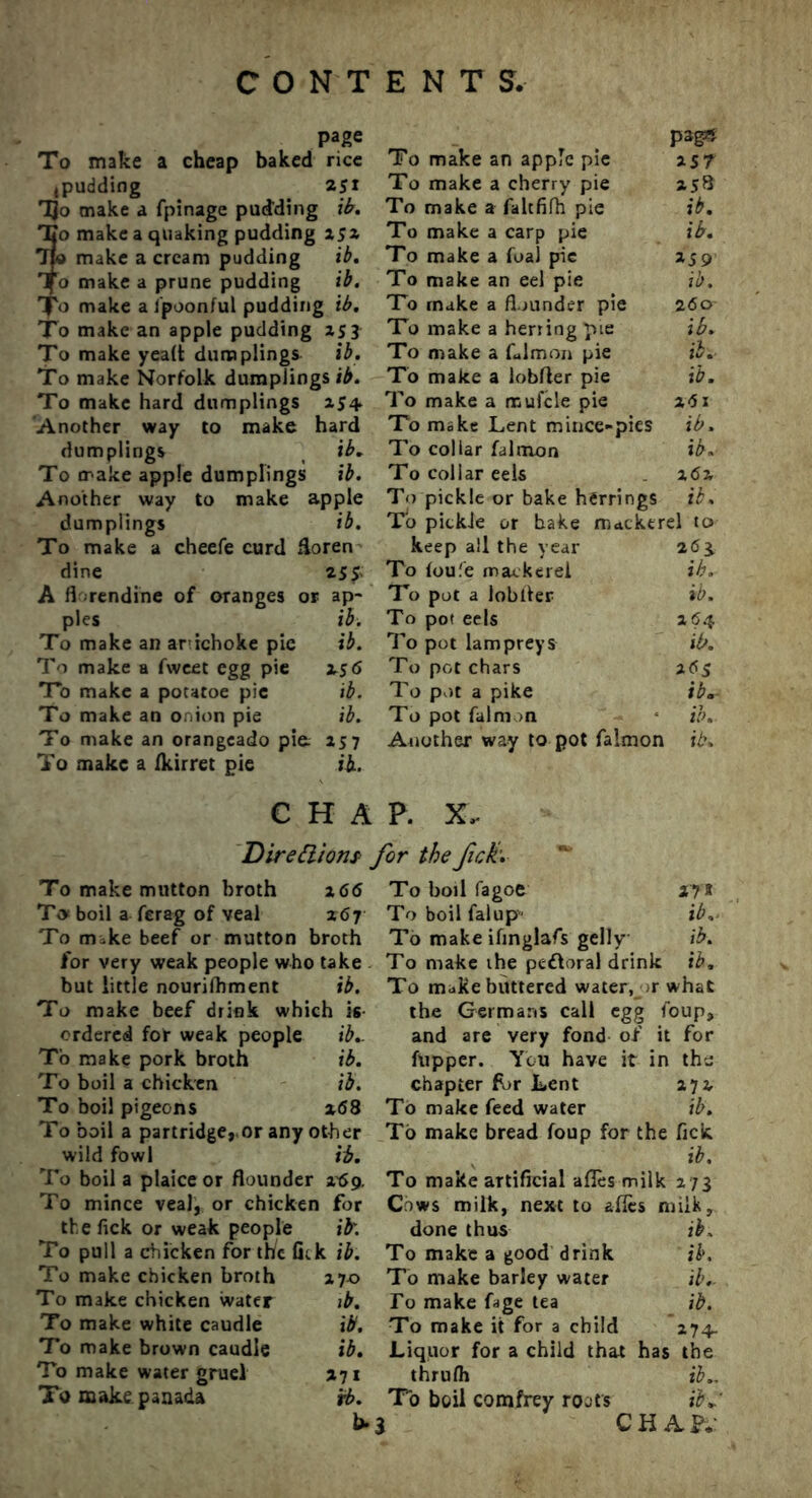 page To make a cheap baked rice ,pudding 251 TJo make a fpinage pudding i'b. To make a quaking pudding 152 Tjo make a cream pudding ib. Tfo make a prune pudding ib. ’J'o make a ipoonful pudding ib. To make an apple pudding 253 To make yeait dumplings ib. To make Norfolk dumplings ib. To make hard dumplings 254 Another way to make hard dumplings ib. To make apple dumplings ib. Another way to make apple dumplings ib. To make a cheefe curd Horen dine 255' A fl rendine of oranges or ap- ples ib. To make an arichoke pie ib. To make a fwcet egg pie is6 To make a potatoe pic ib. To make an onion pie ib. To make an orangcado pie 257 To make a fkirret pie ib. To make an apple pie P*g« 257 To make a cherry pie 25S To make a faltfifh pie ib. To make a carp pie ib. To make a foal pie »59 To make an eel pie ib. To make a flounder pie 260- To make a herring pie ib. To make a falmon pie ib. To make a lobfler pie ib. To make a mufcle pie 2d 1 To make Lent mince-pies ib. To collar falmon ib. To collar eels 2 62 To pickle or bake herrings ib. To pickie or bake mackerel to keep all the year 26$ To foufe mackerel ib. To pot a lobtler ib. To pot eels 264 To pot lampreys ib. To pot chars 26s To pot a pike ib.- To pot falm >n ib. Another way to pot falmon ib. CHAP. X, Directions’ for the fick'. To make mutton broth To boil a ferag of veal To mike beef or mutton broth for very weak people who take but little nourifhment ib. To make beef drink which is ordered for weak people ib.. To make pork broth ib. To boil a chicken ib. To boil pigeons x68 To boil a partridge,,or any other wild fowl ib. To boil a plaice or flounder r6g. To mince veal, or chicken for the fick or weak people ib'. To pull a chicken for th/c fitk ib. To make chicken broth To make chicken water To make white caudle To make brown caudle To make water gruel To make panada To boil fagoe 27* To boil falup ib, To make ifinglafs gelly ib. To make ihe peftoral drink ib. To make buttered water, >r what the Germans call egg foup, and are very fond of it for fupper. You have it in the chapter for Lent 274 To make feed water ib. To make bread foup for the fick ib. To make artificial afles milk 273 Cows milk, next to afles milk. done thus ib. To make a good drink ib. To make barley water ib.- To make fage tea ib. To make it for a child 274. Liquor for a child that has the thrufli ib.. To boil comfrey roots ibC CHAP; 2 66 X6 7 27-0 ib. ib. ib. *71 ib.