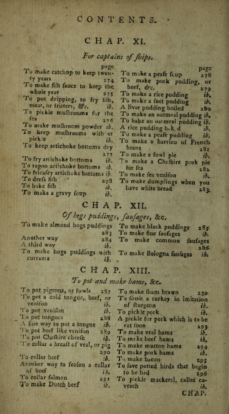 CHAP. XI. For captains of flips. , page To mane catchup to keep twen- ty years 274 To make filh fauce to keep the whole year 275 To pot dripping, to fry hfh, meat, or fritters, Csfc. ib. T o pickle mufhrooms for the *'ea 216 To make rnufhroom powder ib. To keep mu/hrooms with ut pick’e ib. To keep artichoke bottoms dry 277 To fry artichoke bottoms ib. To ragoo artichoke bottoms ib. To fricafey artichoke bottoms ib. To drefs fifh ‘ a-73 To bake fifh To make a gravy foup ib. page To make a peafe feup 278 To make pork pudding, or beef, &c. 279 To make a rice pudding ib. To make a fuet pudding ib. A liver pudding boiled: 2&0 To make an oatmeal pudding ibm To bake an oatmeal pudding ib. A rice pudding bek d ib. To make a peafe pudding ib. rI o make a* harrico of French beans 281 To make a fowl pie ib. To make a Chefhire pork pie for fca a8i- To make fea venifon ib. To make dumplings when you have white bread 283; CHAP. XII. Of begs puddings, faufages, &c. To make almond hogs puddings To make black puddings 2g5. 2.83 To make fine faufages ib. Another way 284 To make common faufa„es A third way ^ ib. *** T° hogs puddings with To make Bologna faufages ib. currants ib. 6 CHAP. XIII. Fo pot and make bams, &c. To pot pigeons, or fowls 287 To pot a cold tongue, beef, or venifon ib. I’o pot venifon ib. To pot tongues a38 A fine way to pot a tongue ib. To pot beef like venifon 289 To pot Chefhire c'neefc ib. To collar a breaft of veal, or pig 290 To collar beef ib. Another way to feafon a collar of beef i To collar falmon apj To make Dutch beef ib. To make fham brawn To foufie a turkey in imitation of fturgeon ib. To pickle pork ib. A pickle for pork which is to be eat loon To make veal hams To make beef hams To make mutton hams To make pork hams To make bacon To fave potted birds that begin to be bad 29$ To pickle mackerel, called ca- veach ib. CHAP. 293 ib. ib. *94 ib. 20 S