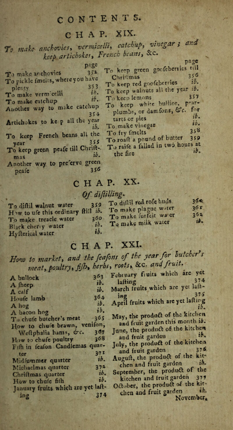 CHAP. XIX. To make- anchovies, vermicelli, catchup, vinegar , and hep artichoke rr - 7 ' l ' French beans, &c. p^ge To make anchovies 3>x To pickle fmeits, where you have plenty . 353 To make verm'celli tb. To make ealchup Another way to make catchup 354 Artichokes to ke p all the year tb. To keep French beans all the year 355 To keep green peafe till Chnit- mas *b. Another way to preserve green peafe 356 . pa2e To keep green gocfeberiies Ml Chri'lmas _ 3Sp To keep red goofeberrics lb. To keep walnuts all the year ib. To keen lemons 357 To keep white bnllice, p-ar- plumbs, or damfons, £V* for tarts or pies To make vinegar tb- To fry (melts 35« To roafl a pound of butter 3S9 To raife a faiiad in two hours at the fire ib. 3<S« 36 r ib. CHAP. XX. Of dijiilling. To cUftil walnut water 359 To diflil H »' to ufe this ordinary ftiil ib- To make P' , To make treacle water 3«° Jo make furfes‘ « Black cher.y water >}■ To make mttk water Hyfterieal water ib. chap. xxi. How to market, and the feafons of the year for butcher’, meat, poultry, fijh, herb, roots, &c. and fruit- 353 ib. ib. 364 A bullock A fheep A calf Ho ufe lamb A hog \b’ A bacon hog Tj chufe butcher’s meat 3<*S How to chufe brawn, venifon, Weftpbalia bams, ire. 3<*7 How to chufe poultry 3<58 Fifh in feafon Candlemas quar- ter 371 Midfummer quarter ib. Michaelmas quarter 37z Chriftmas quarter ib. How to chufe fifh ib, January fruits which are yet lift- ing 374 Febtuary fiuits which are yet lifting 374 March fruits which are yet lair- ing 37 5 April fruits which are yet lalfirg * ib. May, the produft of the kitchen and fruit garden this month ib. Jane, the product of the kitchen and fruit garden **• July, the product of the kitchen and fruit garden 37 £ Auguft, the product of the kit- chen and fruit garden i». September, the product of the kitchen and fruit garden 37* Oftober, the product of the kit- chen and fruit garden **» November*