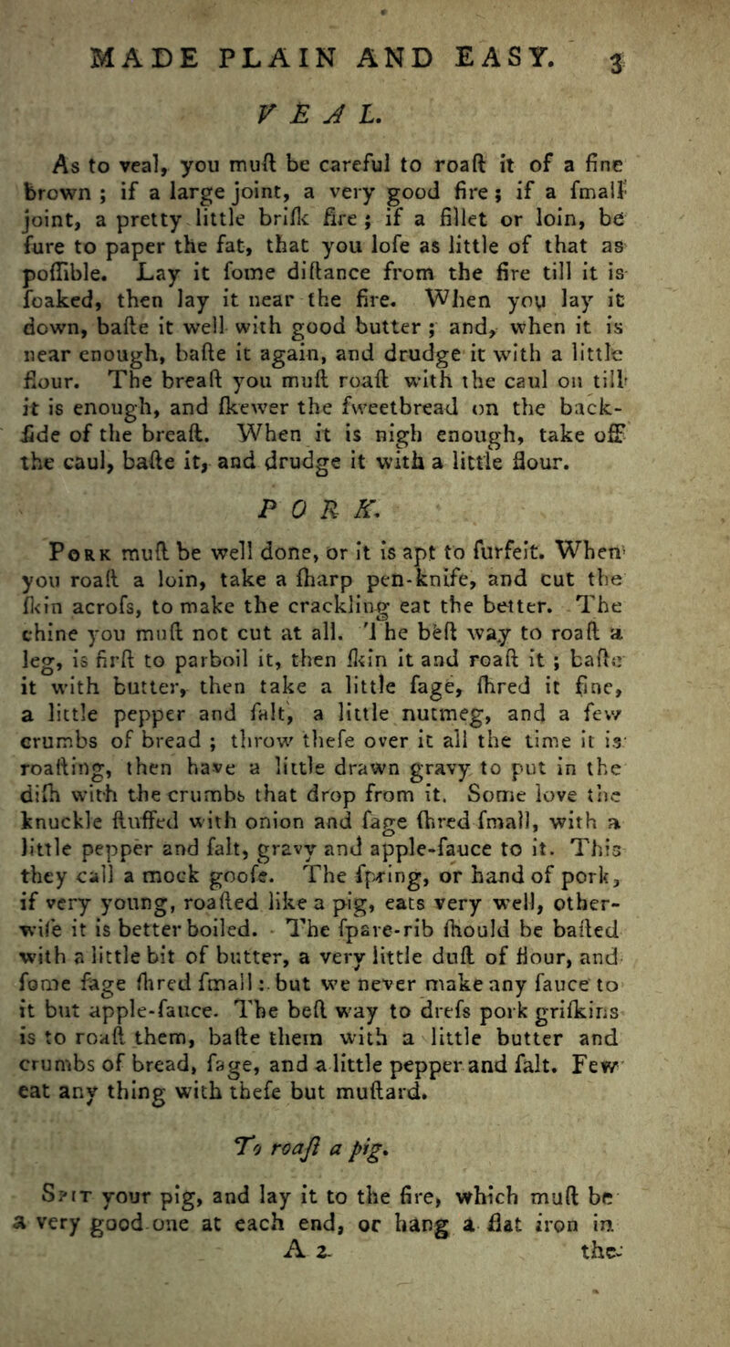 VEAL. As to veal, you mud be careful to roaft it of a fine brown ; if a large joint, a very good fire; if a fmalf joint, a pretty little brifk fire; if a fillet or loin, be fure to paper the fat, that you lofe as little of that as poflible. Lay it fome difiance from the fire till it is leaked, then lay it near the fire. When you lay it down, bade it well with good butter ; and, when it is near enough, bafte it again, and drudge it with a little flour. The breaft you mull roaft with the caul on till it is enough, and fkewer the fvveetbreail on the back- iide of the breaft. When it is nigh enough, take off the caul, bafte it, and drudge it with a little flour. PORK. Pork muft be well done, or it is apt to forfeit. When1 you roaft a loin, take a fharp pen-knife, and cut the fi<in acrofs, to make the crackling eat the better. The chine you muft not cut at all. The bkft way to roaft a. leg, is nrft to parboil it, then fkin it and roaft it ; bafte it with butter, then take a little fagt, fhred it fine, a little pepper and fait, a little nutmeg, and a few crumbs of bread ; throw' thefe over it all the time it is roafting, then have a little drawn gravy to put in the difh with the crumbs that drop from it. Some love the knuckle fluffed with onion and fage fhred frnall, with a little pepper and fait, gravy and apple-fauce to it. This they call a mock goofe. The fpring, or hand of pork, if very young, roafted like a pig, eats very well, other- wife it is better boiled. The fpare-rib fhould be bailed with a little bit of butter, a very little dull of flour, and fome fage fhred fmailbut we never make any fauce to it but apple-fauce. The beft way to drefs pork grifkins is to roaft them, bafte them with a little butter and crumbs of bread, fage, and a little pepper and fait. Few eat any thing with thefe but muftard. Eo roaft a pig. Spit your pig, and lay it to the fire, which muft be a very good one at each end, or hang a flat iron in. A 2- the-