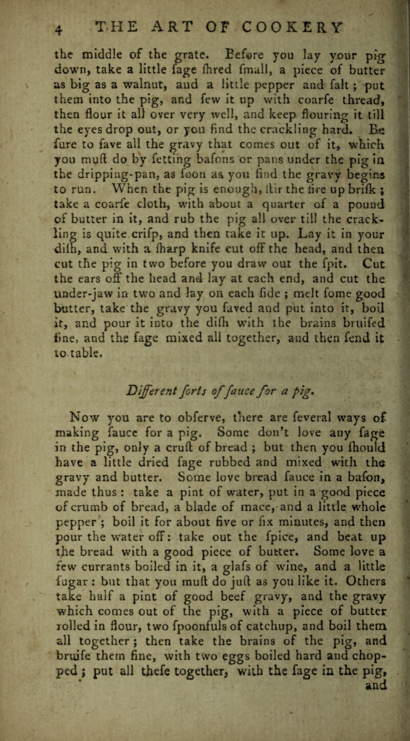 the middle of the grate. Before you lay your pig down, take a little fage fhred fmall, a piece of butter as big as a walnut, aud a little pepper and fait; put them into the pig, and few it up with coarfe thread, then flour it all over very well, and keep flouring it till the eyes drop out, or you find the crackling hard. Be fure to fave all the gravy that comes out of it, which you mud do by fetting bafons or pans under the pig in the dripping-pan, as foon as you find the gravy begins to run. When the pig is enough, itir the fire up brifk ; take a coarfe cloth, with about a quarter of a pound of butter in it, and rub the pig all over till the crack- ling is quite crifp, and then take it up. Lay it in your dilh, and with a fharp knife cut off the head, and then cut the pig in two before you draw out the fpit. Cut the ears off the head and lay at each end, and cut the under-jaw in two and lay on each fide ; melt fome good butter, take the gravy you faved and put into it, boil it, and pour it into the difii with the brains bruifed fine, and the fage mixed all together, and then fend it ta table. Different forts of fauce for a pig. Now you are to obferve, there are feveral ways of making fauce for a pig. Some don’t love any fage in the pig, only a cruft of bread ; but then you fhould have a little dried fage rubbed and mixed with the gravy and butter. Some love bread fauce in a bafon, made thus: take a pint of water, put in a good piece of crumb of bread, a blade of mace, and a little whole pepper ; boil it for about five or fix minutes, and then pour the water off: take out the fpice, and beat up the bread with a good piece of butter. Some love a few currants boiled in it, a glafs of wine, and a little fugar : but that you muft do juft as you like it. Others take half a pint of good beef gravy, and the gravy which comes out of the pig, with a piece of butter rolled in flour, two fpoonfuls of catchup, and boil them all together; then take the brains of the pig, and bruife them fine, with two eggs boiled hard and chop- ped ; put all thefe together, with the fage in the pig,