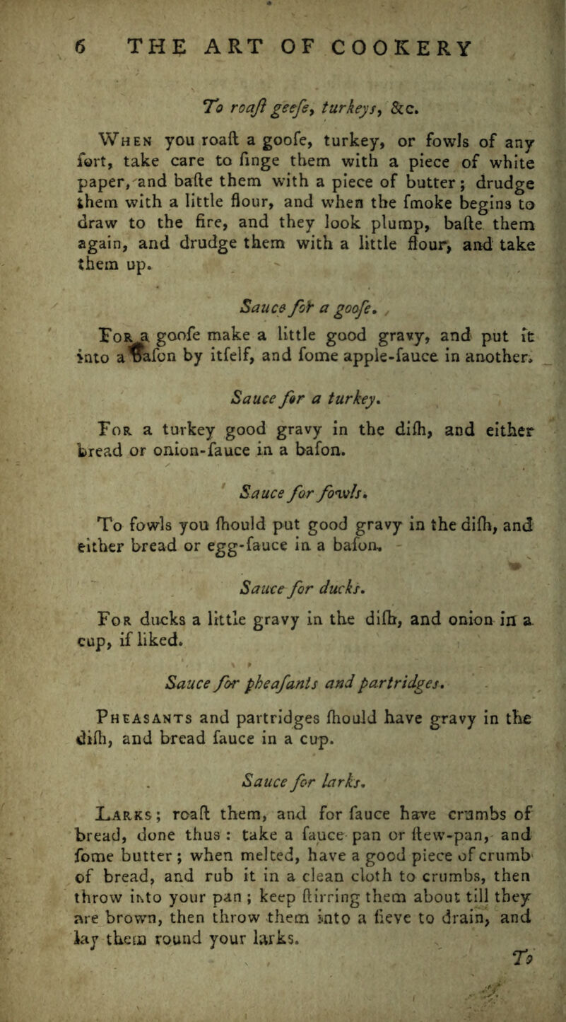 To roaft geefe> turkeys, &c. When you roaft a goofe, turkey, or fowls of any fort, take care to finge them with a piece of white paper, and bafte them with a piece of butter; drudge them with a little flour, and when the fmoke begins to draw to the fire, and they look plump, bafte them again, and drudge them with a little flour, and take them up. Sauce foY a goofe. For a goofe make a little good gravy, and put it into a^afon by itfelf, and fome apple-fauce in another. Sauce far a turkey. For a turkey good gravy in the difh, and either bread or onion-fauce in a bafon. Sauce for fowls* To fowls you fhould put good gravy in the difh, and either bread or egg-fauce in a bafon. Sauce for ducks. For ducks a little gravy in the difh, and onion in a. cup, if liked. Sauce for pheafants and partridges. Pheasants and partridges fhould have gravy in the difh, and bread fauce in a cup. Sauce for larks. Larks; roaft them, and for fauce have crumbs of bread, done thus : take a fauce pan or ftevv-pan, and fome butter ; when melted, have a good piece of crumb' of bread, and rub it in a clean cloth to crumbs, then throw ihto your pan ; keep ftirring them about till they are brown, then throw them into a lieve to drain, and iay them round your larks. To -4