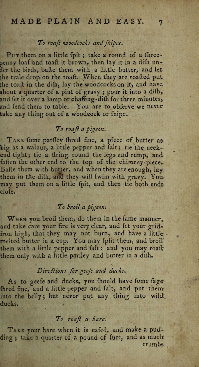 To roafl woodcocks and fnipes. Put them on a little fpit; take a round of a three* penny loaf and toaft it brown, then lay it in a dilh un- der the birds, bafte them with a little butter, and let the trale drop on the toaft. When they are roafted put the toaft in the difti, lay the woodcocks on it, and have about a quarter of a pint of gravy ; pour it into a dilh,; and fet it over a lamp or chaffing-dilh for three minutes, and fend them to table. You are to obferve we never take any thing out of a woodcock or fnipe. To roajl a pigeon. Take fome parfley fhred fine, a piece of butter big as a walnut, a little pepper and fait; tie the neck- end tight; tie a firing round the legs and rump, and fatten the other end to the top of the chimney-piece* Balte them with butter, and when they are enough, lay them in the dilh, ancl they will fwim with gravy. Yon may put them on a little fpit, and then tie both ends clofe. To broil a pigeon, When you broil them, do them in the fame ma-nner, and take care your fire is very clear, and fet your grid- iron high, that they may not burn, and have a little melted butter in a cup. You may fplit them, and broil them with a little pepper and fait: and you may roalt them only with a little parfley and butter in a dilh. Directions for geefe and ducks» As to geefe and ducks, you Ihould have fome fage fhred fine, and a little pepper and fait, and put them into the belly \ but never put any thing into wild ducks. * To roafl a hare. Take your hare when it is cafed, and make a pud- ding ; take a quarter of a pound cf fuet, and as muck crumbs