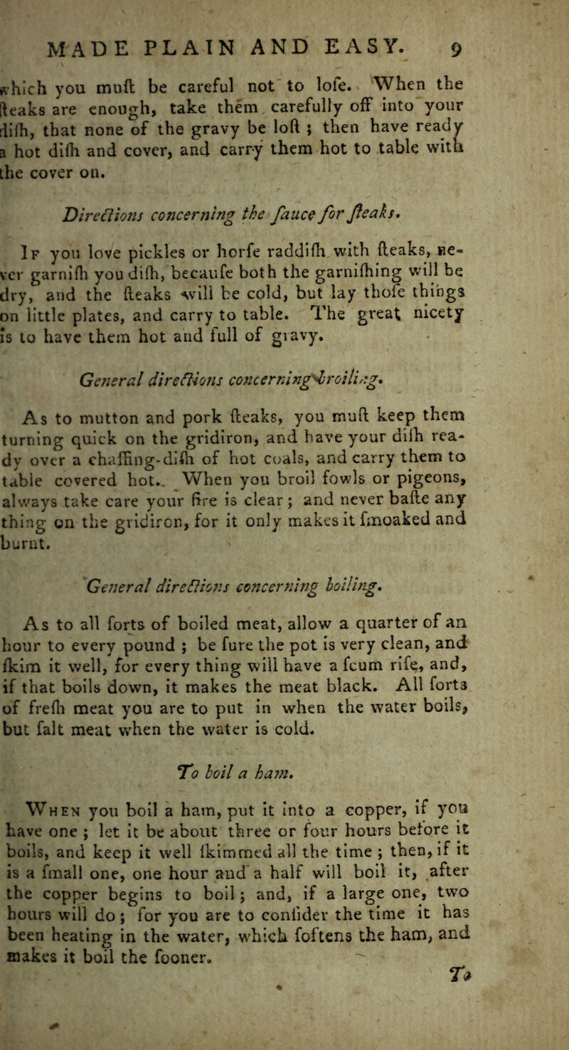 which you mud be careful not to loie. When the [leaks are enough, take them carefully off into your rlifh, that none of the gravy be loft ; then have ready a hot difh and cover, and carry them hot to table with the cover on. Directions concerning the fauce for Jteaks. If you love pickles or horfe raddifh with {leaks, ne- ver garnifh you difh, becaufe both the garnifhing will be dry, and the (leaks will be cold, but lay thofe things on little plates, and carry to table. The great nicety is to have them hot and full of gravy. General directions concerning^broiling. As to mutton and pork (leaks, you muft keep them turning quick on the gridiron, and have your dilh rea- dy over a chaffing-difh of hot coals, and carry them to table covered hot. When you broil fowls or pigeons, always take care your fire is clear; and never bade any thing on the gridiron, for it only makes it fmoaked and burnt. General directions concerning boiling. As to all forts of boiled meat, allow a quarter of an hour to every pound ; be fure the pot is very clean, and fkim it well, for every thing will have a fcum rife, and, if that boils down, it makes the meat black. All fort3 of frefh meat you are to put in when the water boils, but fait meat when the water is cold. To boil a ham. When you boil a ham, put it into a copper, if you have one ; let it be about three or four hours before it boils, and keep it well fkimmed all the time ; then, if it is a fmali one, one hour and a half will boil it, after the copper begins to boil j and, if a large one, two hours will do; for you are to conlidev the time it has been heating in the water, which foftens the ham, and makes it boil the fooner. T*