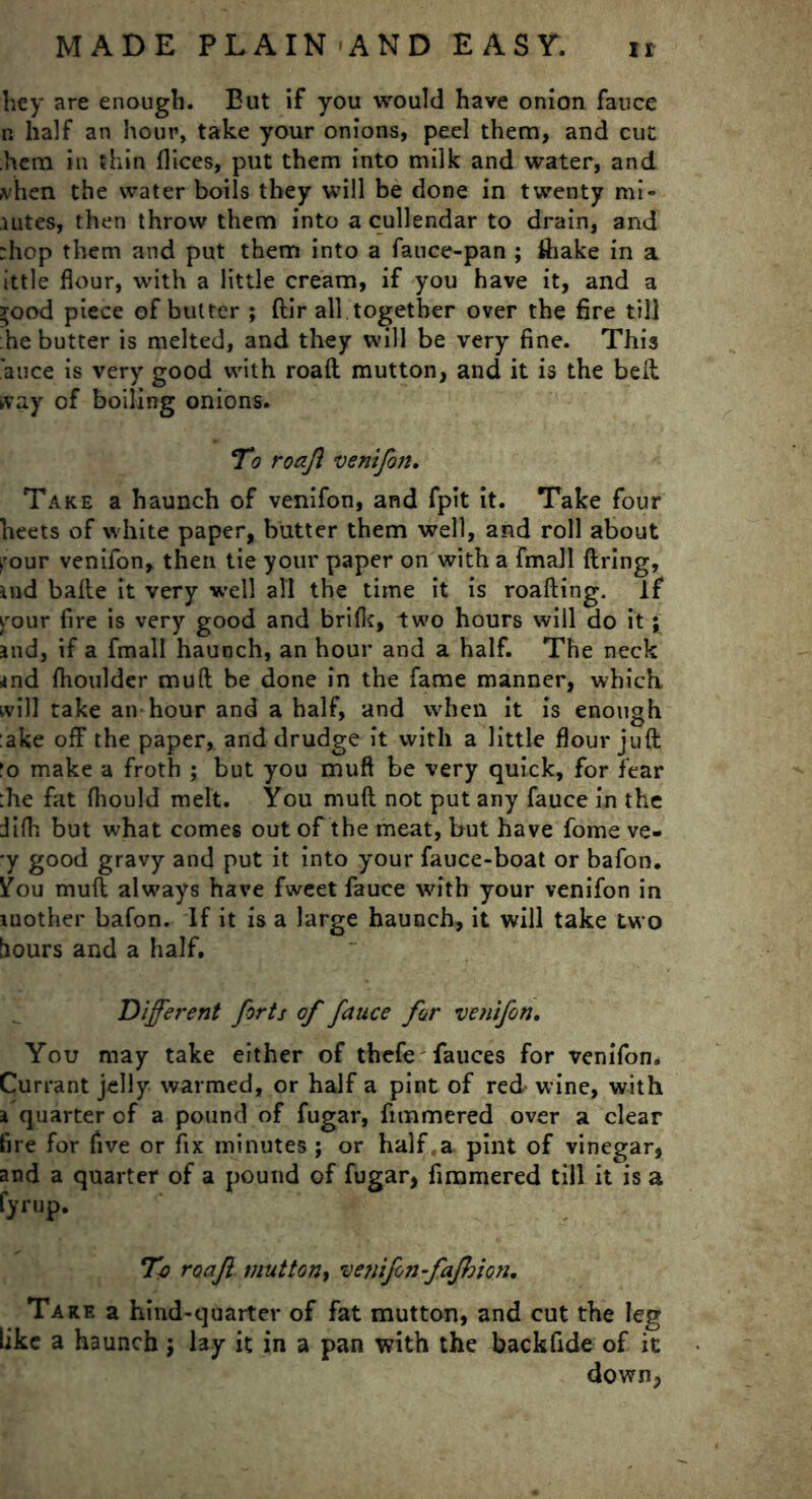 bey are enough. But if you would have onion fauce n half an hour, take your onions, peel them, and cut .hem in thin dices, put them into milk and water, and a hen the water boils they will be done in twenty mi- nites, then throw them into a cullendar to drain, and :hop them and put them into a fauce-pan ; ftiake in a ittle flour, with a little cream, if you have it, and a rood piece of butter ; ftir all together over the fire till :he butter is melted, and they will be very fine. This 'auce is very good with roaft mutton, and it is the bell tvay of boiling onions. To roafl vent fan. Take a haunch of venifon, and fpit it. Take four heets of white paper, butter them well, and roll about rour venifon, then tie your paper on with a fmall firing, md bafie it very well all the time it is roafting. if vour fire is very good and brifk, two hours will do it; and, if a fmall haunch, an hour and a half. The neck <nd fhoulder mu ft be done in the fame manner, which will take an-hour and a half, and when it is enough :ake off the paper, and drudge it with a little flour juft !o make a froth ; but you muft be very quick, for fear :he fat fhould melt. You muft not put any fauce in the Jifti but what comes out of the meat, but have fome ve- •y good gravy and put it into your fauce-boat or bafon. ¥ou muft always have fweet fauce with your venifon in mother bafon. If it is a large haunch, it will take two hours and a half. Different forts of fauce for venifon. You may take either of thefie fauces for venifon. Currant jelly warmed, or half a pint of red wine, with a quarter of a pound of fugar, fimmered over a clear fire for five or fix minutes ; or half,a pint of vinegar, and a quarter of a pound of fugar, fimmered till it is a fyrup. To roajl muttony venifon - fafbion. Tare a hind-quarter of fat mutton, and cut the leg like a haunch j lay it in a pan with the backfide of it down,