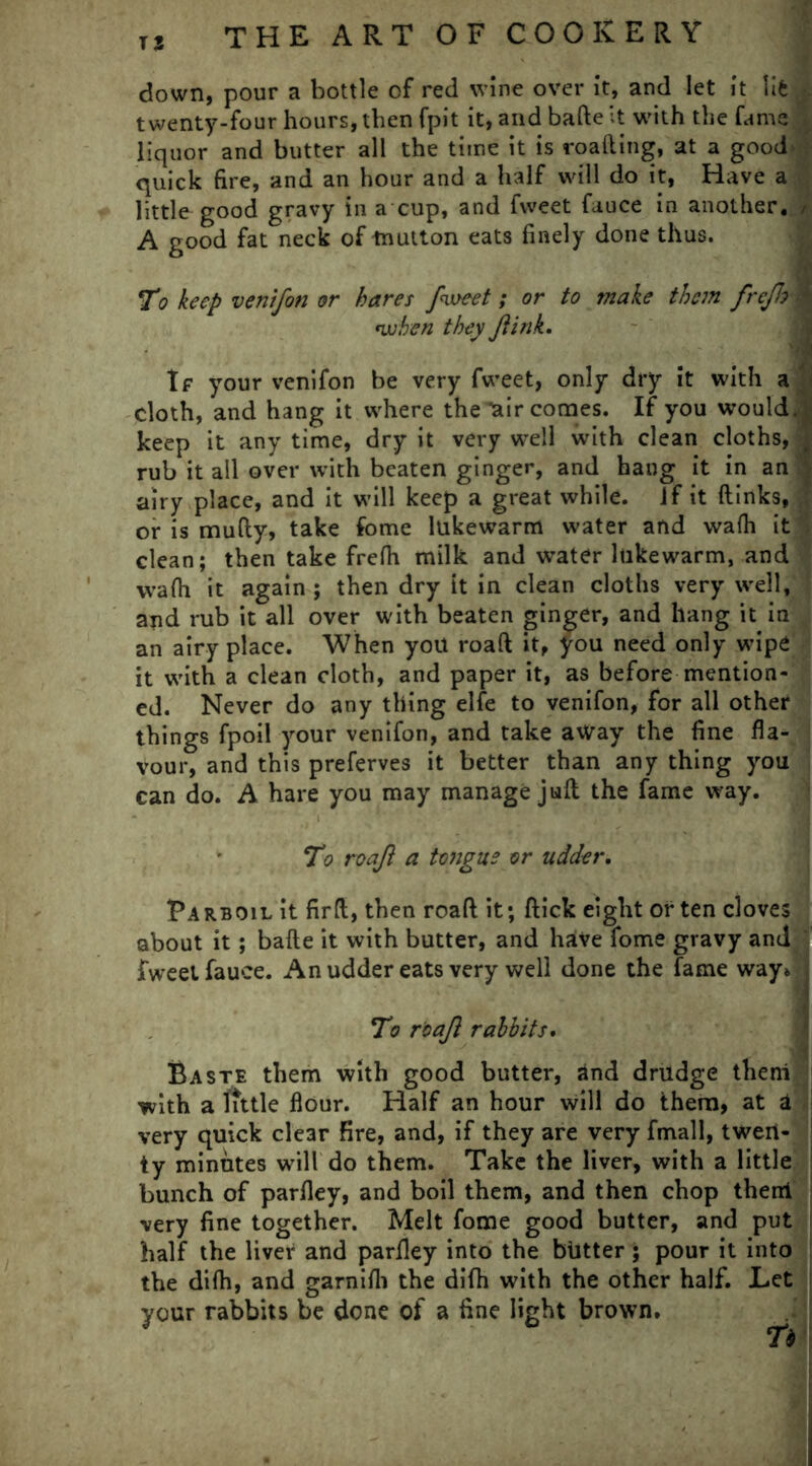 down, pour a bottle of red wine over it, and let it life twenty-four hours, then fpit it, and bafte It with the fame ^ liquor and butter all the time it is roafting, at a good' quick fire, and an hour and a half will do it, Have a little good gravy in a cup, and fvveet fauce in another, / A good fat neck of tnutton eats finely done thus. To keep venifon or hares fveeet; or to make them freJJA 'when they Jlink. If your venifon be very fvveet, only dry it with a cloth, and hang it where the ^air comes. If you would*; keep it any time, dry it very wrell with clean cloths, | rub it all over with beaten ginger, and hang it in an airy place, and it will keep a great while. Jf it {links, or is mufly, take fome lukewarm water and wa(h it clean; then take frefh milk and water lukewarm, and wafh it again; then dry it in clean cloths very well, and rub it all over with beaten ginger, and hang it in an airy place. When you road it, you need only wipe it with a clean cloth, and paper it, as before mention- ed. Never do any thing elfe to venifon, for all other things fpoil your venifon, and take away the fine fla- vour, and this preferves it better than any thing you can do. A hare you may manage juft the fame way. ‘To roajl a tongue or udder, Parboil it firft, then roaft it; flick eight or ten cloves about it; bafte it with butter, and have fome gravy and fvveet fauce. An udder eats very well done the fame way* To roajl rabbits. Baste them with good butter, and drudge theni with a little flour. Half an hour will do them, at a very quick clear fire, and, if they are very fmall, twen- ty minutes will do them. Take the liver, with a little bunch of parfley, and boil them, and then chop theni very fine together. Melt fome good butter, and put half the liver and parfley into the bhtter; pour it into the difh, and garnifh the difh with the other half. Let your rabbits be done of a fine light brown.