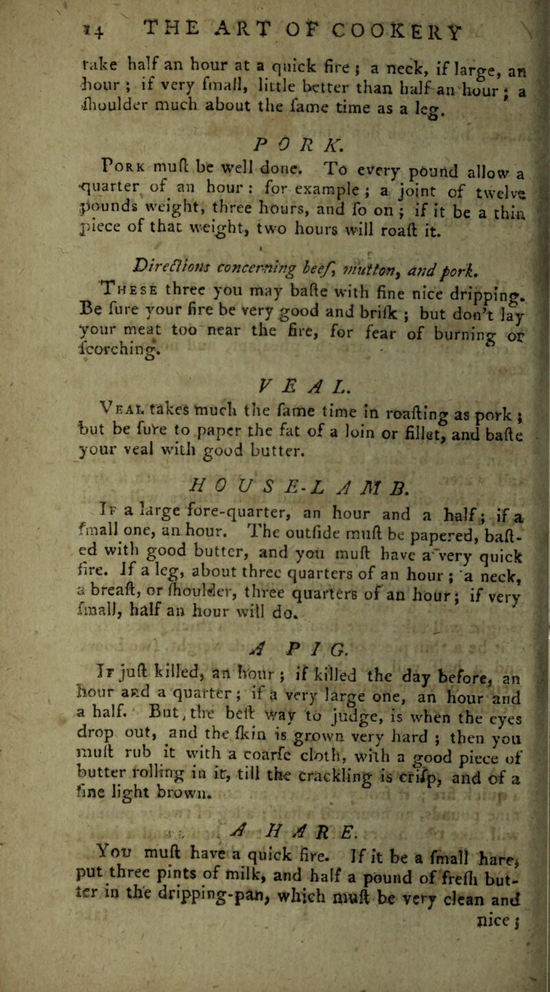 rake half an hour at a quick fire ; a neck, if large, an hour ; if very fmall, little better than half an haur ; a ihoulder much about the fame time as a leg. PORK. Pork mud be well done. To every pound allow a •quarter of an hour: for example ; a joint of twelve pounds weight, three hours, and fo on ; if it be a thin piece of that weight, two hours will road it. Directions concerning beef, mutton, and pork. These three you may bade with fine nice dripping. Be fure your fire be very good and brilk ; but don't lay your meat too near the fire, for fear of burning or fcovchine:. O VEAL. \ eAt, takes much the fame time in reading as pork ; hut be fuVe to paper the fat of a loin or fillet, and bade your veal with good butter. HOUS E-L A M B. If a large fore-quarter, an hour and a half; if a fmall one, an hour. The outfide mud be papered, had- ed with good butter, and you mud have a'very quick fire. Jf a leg, about three quarters of an hour ; a neck, a bread, or fhoulder, three quarters of an hour; if very fmall, half an hour will do. A P I G. Ir jud killed, an hour ; if killed the day before, an hour and a quarter; if a very large one, an hour and a half. But .the bed way to judge, is when the eyes drop out, and the {kin is grown very hard ; then you mull rub it with a coarfe cloth, with a good piece of butter rolling in it, till the crackling is crifp, and of a fine light brown. A HARE. You mud have a quick fire. If it be a fmall hare; put three pints of milk, and half a pound of frefii but- ter in the dripping-pan, which mud be very clean and pice j