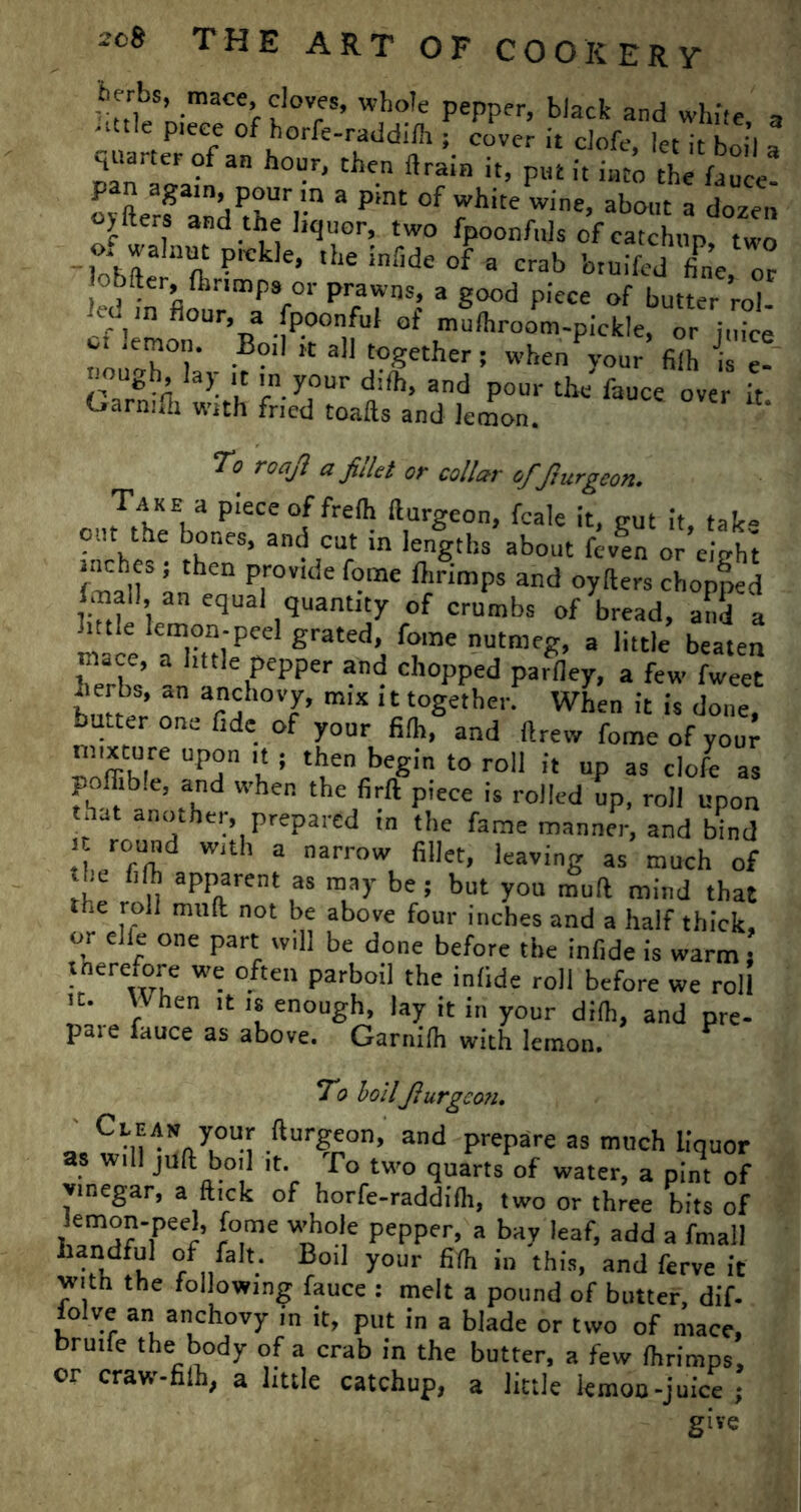 iierbs, mace, cloves, whole pepper, black and white a • ■ttle piece of horfe-raddifli; cover it clofe, let it boil a panTJafa W' th*.n > it into thj fau e! pan again, pour m a pint of white wine, about a dozen oyfters and the liquor, two fpoonfujs of catchup two of walnut pickle, the iniide of a crab btuifcd ffne, or obfter, flmmps or prawns, a good piece of butter rol led m flour a fpoonful of mulhroom-pickle, or o. lemon. Boil it all together ; whenPyour filh ££ non h la). lt your and th f . Garmlh with fried toafts and lemon. To roaji a filet or collar of Jhtrgeon. cnrTthKE|a piecco[frefh burgeon, fcale it, gut it, take out the bones, and cut in lengths about fcven or eiVht pCh|f ’ theD p,rov,de foinc dirimPs and oyfters chopped an e<lual quantity of crumbs of bread, and a * tie lemon-peel grated, fome nutmeg, a little beaten herT’ a t C,pepper and ch°ppe<l parfley, a few fweet herbs, an anchovy, mix it together. When it is done, butter one fide of your filh, and ftrew fome of your uoftihT UPT't ! *hen begin to roll it up as clofe as polfib.e, and when the firft piece is rolled up, roll upon that another, prepared in the fame manner, and bind I Tn!d W,th a narr0W fillet’ leaving as much of the filh apparent as may be; but you muft mind that the roll muft not be above four inches and a half thick, or elle one part will be done before the infide is warm; tnerefore we often parboil the infide roll before we roll It. VVhen it is enough, lay it in your dilh, and pre- pare fauce as above. Garnifh with lemon. ^ To boilJiurgco?i. y°UM fturFeon> and prepare as much liquor as will juft boil it. To two quarts of water, a pint of vinegar, a flick of horfe-raddilh, two or three bits of *Tr -rf°,me W;hol,e PePPer> a bay leaf, add a fmall handful of fait. Boil your fifh in this, and ferve it with the following fauce : melt a pound of butter, dif- iolve an anchovy in it, put in a blade or two of mace, brutfe the body of a crab in the butter, a few fhrimps, or craw-filh, a little catchup, a little lemoo-juice ; give