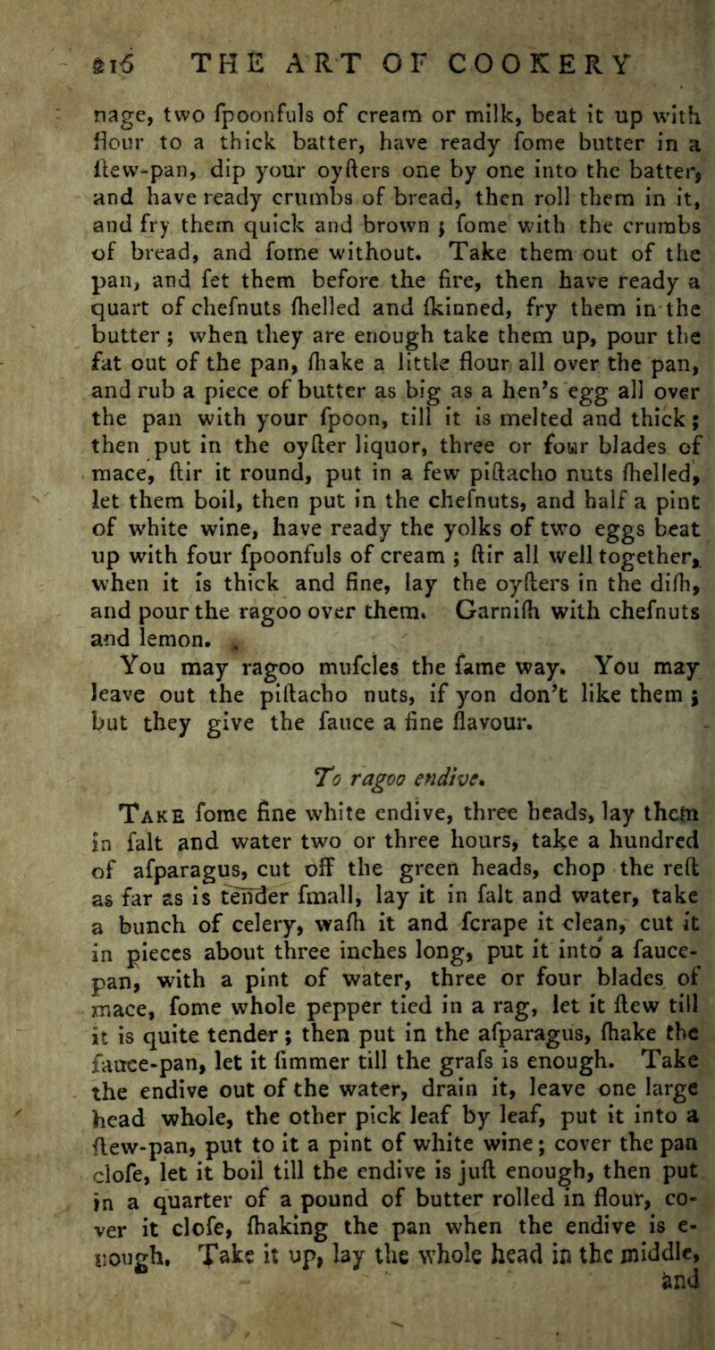 nage, two fpoonfuls of cream or milk, beat it up with flour to a thick batter, have ready fome butter in a ftew-pan, dip your oyfters one by one into the batter, and have ready crumbs of bread, then roll them in it, and fry them quick and brown ; fome with the crumbs of bread, and fome without. Take them out of the pan, and fet them before the fire, then have ready a quart of chefnuts fhelled and {kinned, fry them in the butter; when they are enough take them up, pour the fat out of the pan, fliake a little flour all over the pan, and rub a piece of butter as big as a hen’s egg all over the pan with your fpoon, till it is melted and thick; then put in the oyfter liquor, three or four blades of mace, ftir it round, put in a few piftacho nuts fhelled, let them boil, then put in the chefnuts, and half a pint of w'hite wine, have ready the yolks of two eggs beat up with four fpoonfuls of cream ; ftir all well together, when it is thick and fine, lay the oyfters in the difh, and pour the ragoo over them. Garnifh with chefnuts and lemon. , You may ragoo mufcles the fame way. You may leave out the piftacho nuts, if yon don’t like them ; but they give the fauce a fine flavour. To ragoo endive. Take fome fine white endive, three heads, lay them in fait and water two or three hours, take a hundred of afparagus, cut off the green heads, chop the reft as far as is tender fmall, lay it in fait and water, take a bunch of celery, wafh it and ferape it clean, cut it in pieces about three inches long, put it into' a fauce- pan, with a pint of water, three or four blades of mace, fome whole pepper tied in a rag, let it flew till it is quite tender; then put in the afparagus, (hake the fauce-pan, let it fimmer till the grafs is enough. Take the endive out of the water, drain it, leave one large head whole, the other pick leaf by leaf, put it into a flew-pan, put to it a pint of white wine; cover the pan clofe, let it boil till the endive is juft enough, then put in a quarter of a pound of butter rolled in flour, co- ver it clofe, fhaking the pan when the endive is e- uough. Take it up, lay the whole head in the middle,