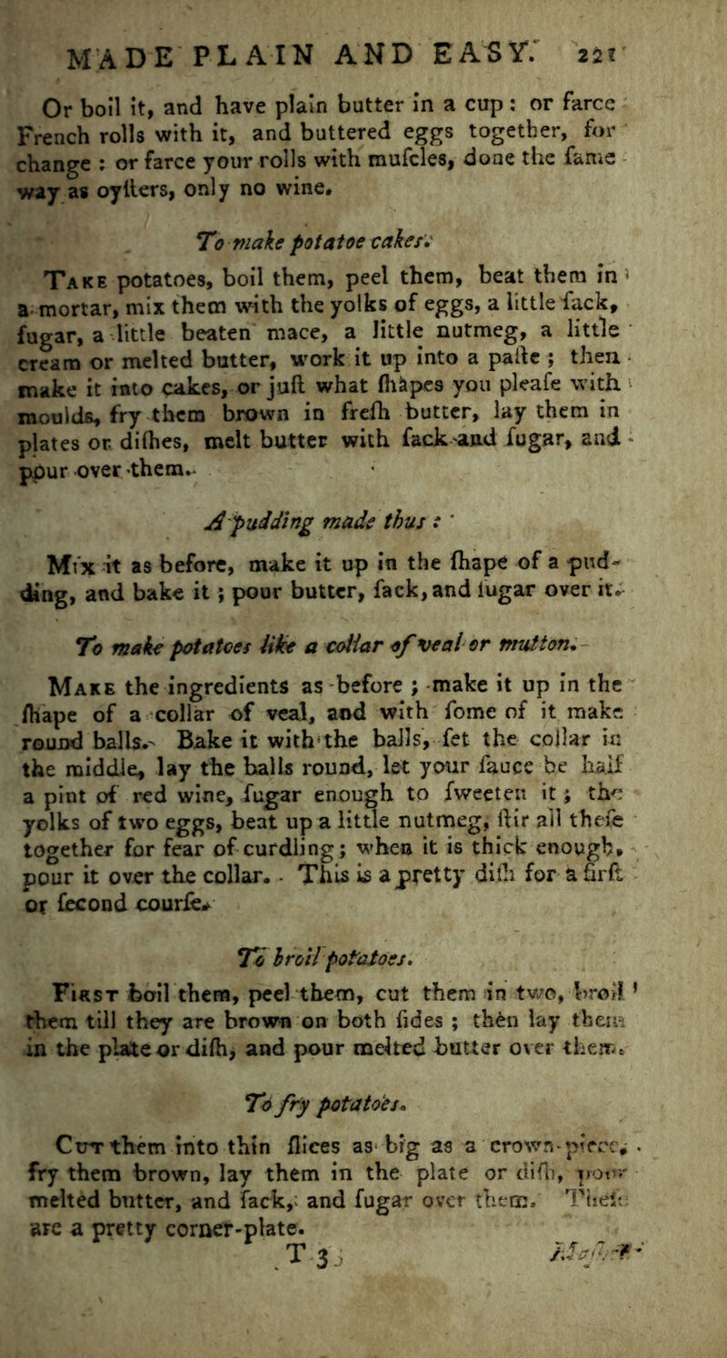 Or boil it, and have plain butter in a cup : or farce French rolls with it, and buttered eggs together, for change : or farce your rolls with mufcles, done the fame way as oyfters, only no wine. To make potatoe cakes• Take potatoes, boil them, peel them, beat them in - a mortar, mix them with the yolks of eggs, a little fack, fugar, a little beaten mace, a little nutmeg, a little cream or melted butter, work it up into a paftc ; then make it into cakes, or juft what fhkpes you pleafe with moulds, fry them brown in frefh butter, lay them in plates or dilhes, melt butter with fack and fugar, and pour over -them.. A pudding made thus: ' Mix it as before, make it up in the fhape of a pud- ding, and bake it; pour butter, fack, and iugar over it. To make potatoes like a coliar of veal or mutton. Make the ingredients as before ; make it up in the ftiape of a collar of veal, and with fome of it make round balls.- Bake it with-the balls, fet the collar in the middle, lay the balls round, let your fauce be half a pint of red wine, fugar enough to fweeten it ; the yolks of two eggs, beat up a little nutmeg, ftir ail thefe together for fear of curdling; when it is thick enough, pour it over the collar.. This is a pretty difti for a firft or fecond courfe* To hr oil potatoes. First boil them, peel them, cut them in two, broil ’ them till they are brown on both fides ; th&n lay them in the plate or difti, and pour melted butter over them. To fry potatoes* Ctrrthem into thin fliees as^ big as a crown-pieces . fry them brown, lay them in the plate or difh, yovr melted butter, and fack, and fugar over them. Theft: are a pretty corner-plate. T3, ZSaf.