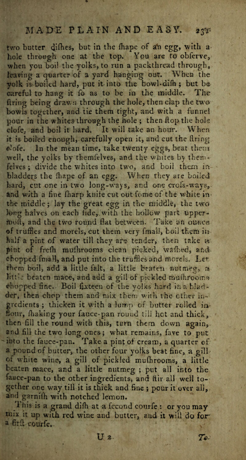 two butter difhes, but in the fhape of afu egg, with a hole through one at the top. You are to obferve, when you boil the yolks, to run a packthread through, leaving a quarter of a yard hanging out. When the yolk is boiled hard, put it into the bowl-difh ; but be careful to hang it fo as to be in the middle. The firing being drawn through the hole, then clap the two bowls together, and tie them tight, and with a funnel pour in the whites through the hole ; then flop the hole clofe, and boil it hard. It will take an hour. When it is boiled enough, carefully open it, and cut the ft ring £-’ofe. In the mean time, take twenty eggs, beat then* well, the yolks by themfelves, and the whites by them* felves ; divide the whites into two, and boil them in bladders the fhape of an egg. When they are boiled hard, cut one in two long-ways, and one crofs-ways, Jtnd with a fine fliarp knife cut out feme of the white in the middle; lay the gfeat egg in the middle, the two long halves on each tide,, with the hollow part upper - nioil, and the two round fiat between. Take an ounce of truffles and morels, cut them very fmaii, boil them in half a pint of water till they afe tender, then take it pint of frefh mufhrooms clean picked, waffled, and chopped fmall, and put into the truffles and morels. Lcr them boil, add a little fait, a little beaten nutmeg, a htt’e beaten mace, and add a gill of pickled mu/brooms chopped fine. Boil fifteen of the yolks hard in a blad- der, then chop them and mix them with the ether in- gredients ; thicken it with a lump of butter rolled in flour, /baking your fauce-pan round till het and thick, then fill the round with this, turn them down again, and fill the two long ones-; what remains, fave to put 'ii)to the fauce-pan. Take a pint of cream, a quarter of a pound of butter, the other four yolks beat fine, a gill of white wine, a gill of pickled mufhrooms, a little beaten mace, and a little nutmeg ; put all into the fauce-pan to the other ingredients, and ftir all well to- gether one way till it is thick and fine ; pour it over all, and garnilb with notched lemon. This is a grand difli at a fccond courfe : or you may mix it up with red wine and butter, and it will do for a firft courfe. U %