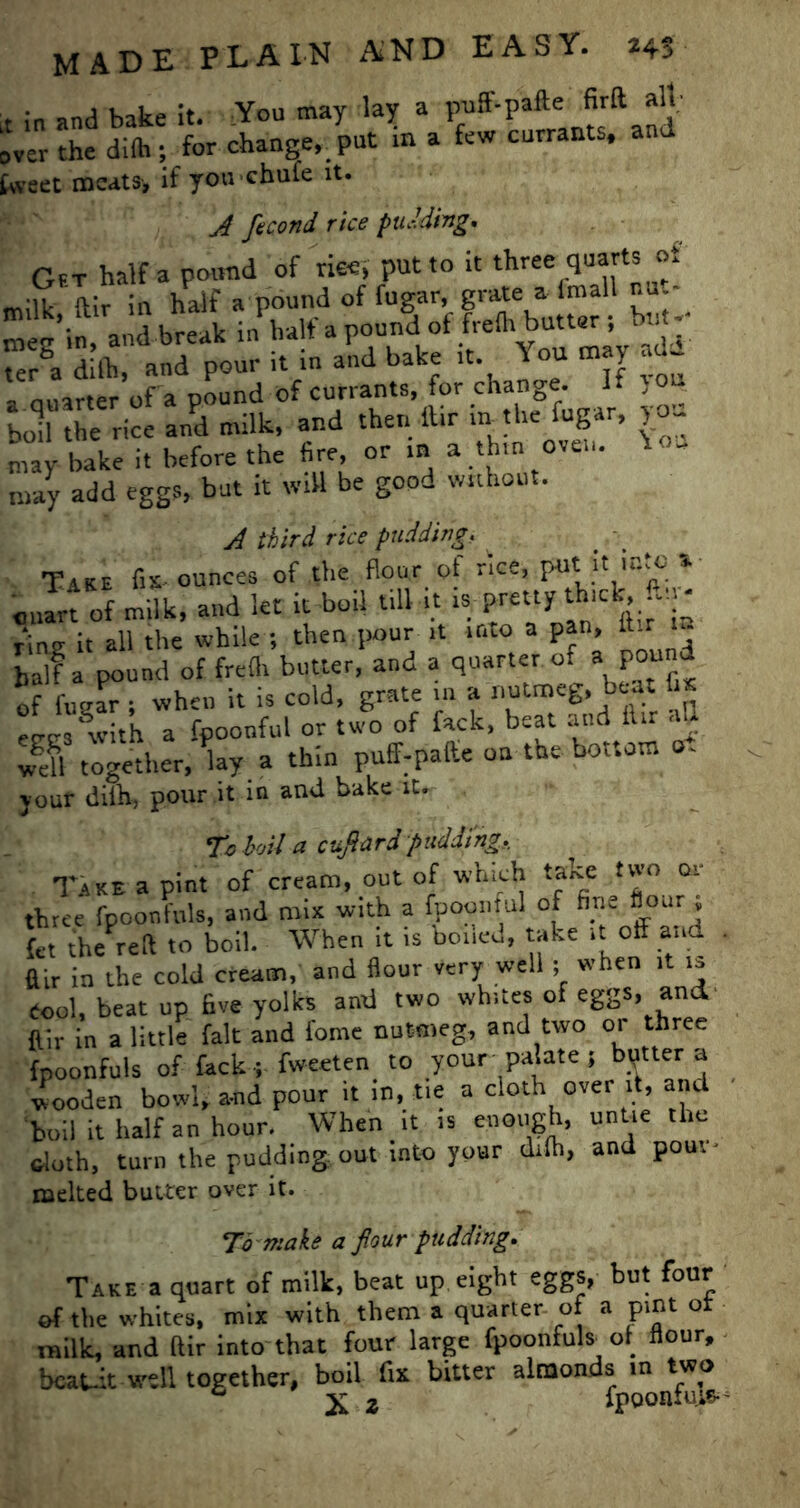 r in and bake it. You may lay a puff-pafte firft alt- over the dilh; for change, put m a few currants, and tweet meats, if you chufe it. A fecund rice pudding. Gft half a pound of rice, put to it three quarts of milk ftir in half a pound of fugar, grate a fmall nu.- me-’in, and break in half a pound of freth butter; bt - teA dilh, and pour it in and bake it. You may a Quarter of a pound of currants, for change, bolf the nce and milk, and then ftir inthe fugar, you may bake it before the fire, or in a thin oven, nay add eggs, but it will be good without. A third rice pudding. Take f.s ounces of the flour of rice, cuart of milk, and let it boil till it ispretty'thick, lias it all the while ; then.pour it into a pan, ftir n- ball a pound of frefh butter, and a quarter of a pound of fugar ; when it is cold, grate in a nutmeg, beat fhe ere. with a fpoonful or two of fack, beat and ftir aU wgeU together, Uy a thin puff-pafte on the bottom ot jour dilh, pour it in and bake it. To boil a cufiard pudding. Take a pint of cream, out of which take two or three fpoonfuls, and mix with a fpoonful of fine flour , (t-t the reft to boil. When it is boned, take it off and ffir in the cold cream, and flour very well ; when it is tool, beat up five yolks and two whites of eggs, and ffir in a little fait and fome nutmeg, and two or three fpoonfuls of fack ; fweeten to your palate } butter a wooden bowl, and pour it in, tie a cloth over it, and boil it half an hour. When it is enough, untie the doth, turn the pudding out into your dilh, and pout' melted butter over it. To make a pur pudding. Take a quart of milk, beat up. eight eggs, but four of the whites, mix with them a quarter of a pint ot milk, and ftir into that four large fpoonfuls of flour, beaut well together, boil fix bitter almonds in two ° X 2 fpQOBXHi*