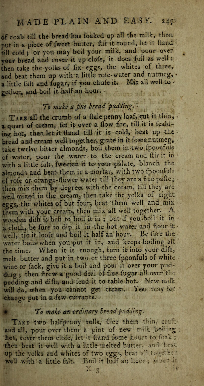 of coals till the bread has {baked up all the milk, then put in a piece of fweet butter, ftir it round, let it (land till cold j or you may boil your milk, and pour over your bread and cover it up clofe, it does full as well : then take the yolks of fix eggs, the whites of three, and beat them up with a little rofe-water and nutmeg, * a little fait and fugar, if you chufe it. Mix all well to * gpthor-, and-boil it half an hour. To make a fine bread pudding. • Take all the crumb of a dale penny loaf, cut it thin, ■ a quart of cream, fet it over a flow Are, till it is feed- ing hot, then let it ftand till it is cold, beat up the • bread and cream well together, grate in it fome nutmeg, take twelve bitter almonds, boil them in two.fpooufuis of water, pour the water to the cream and ftir it in • with a little fait, fweeten it to- your palate, blanch the almonds and beat them in a mortar, with two fpoonfuls of rofe or orange-flower water till they are a fine pafte; then mix them by degrees with the cream, till they are well mixed in the cream, then take the yolks of eight eggs, the whites of but four* beat them well and mix them with your cream, then mix all well together. A wooden difti i.s beft to boil it in ; but if vou-boil it in • a cloth, be fure to dip it in the hot water and flour it well, tie it loofe and boil it half an hour. Be fure the water boils when you put it in, and keeps boiling all the time. When it is enough, turn it into your diflu melt- butter and put in two cv three fpoonfuls of white wine or fack, give it a boil and pour it over your pud- ding ; then drew a good deal bf fine fugar all over the pudding and difh* and fend it to table hot. New milk will do, when you cannot get cream. You roav for -Change put in a few currants. To make■ an ordinary bread pudding. Take two-halfpenny rolls, flice then thin, crv,.i and all, pour over them a pint of new milk boiling . hot, cover them clofe, let it (land fome hours to foak ■; then beat it well with a little melted butter, and 'best up the yolks and whites of two eggs, beat all togetb?- well with a little fait. Boil it half an hour, s her r