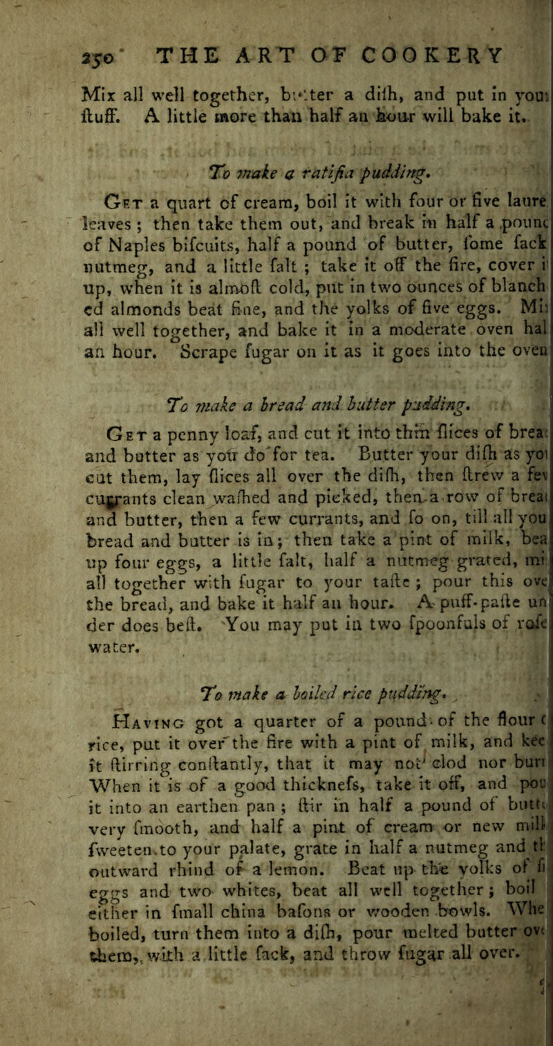 Mix all well together, belter a dilh, and put in you:, fluff. A little more than half an hour will bake it. To make a ratijia pudding. Get a quart of cream, boil it with four or five laure leaves ; then take them out, and break in half a .pounc of Naples bifcuits, half a pound of butter, lome fack nutmeg, and a little fait ; take it off the fire, cover i up, when it is almofl cold, put in two ounces of blanch cd almonds beat fine, and the yolks of five eggs. Mi: all well together, and bake it in a moderate oven hal an hour. Scrape fugar on it as it goes into the oven To make a bread and butter pudding. Get a penny loaf, and cut it into thru flices of brea: and butter as yotr doTor tea. Butter your difh as yoi cut them, lay dices all over the difh, then drew a fe\ cujyrants clean wafhed and picked, thema row of breai and butter, then a few currants, and fo on, till all you bread and butter is in; then take a pint of milk, bea up four eggs, a little fait, half a nutmeg grated, mi all together with fugar to your tafle ; pour this ove the bread, and bake it half an hour. A puff-pafte un der does beft. You may put in two fpoonfuls of roie water. To make a boiled rice puddi'ng. . Having got a quarter of a pound-of the flour c rice, put it over the fire with a pint of milk, and kee it ftirring conilantly, that it may not' clod nor bun When it is of a good thicknefs, take it off, and pou ] it into an earthen pan ; ffir in half a pound of butte ] very fmooth, and half a pint of cream or new mill fweeten.to your palate, grate in half a nutmeg and tl outward rhind of a lemon. Beat up the yolks of fi eggs and two whites, beat all well together ; boil either in fmall china bafons or wooden bowls. Whe boiled, turn them into a difh, pour melted butter ovt them,., with a little fack, and throw fugar all over.