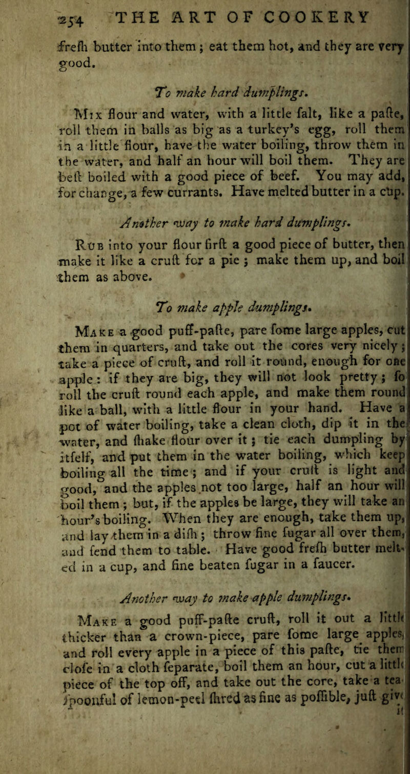 frefh butter into them ; eat them hot, and they are very good. To make hard dumplings. Mix flour and water, with a little fait, like a pafte, roll them in balls as big as a turkey’s egg, roll them in a little flour, have the water boiling, throw them in the water, and half an hour will boil them. They are beft boiled with a good piece of beef. You may add, for change, a few currants. Have melted butter in a clip. Another way to make hard dumplings. Roe into your flour firft a good piece of butter, then make it like a cruft for a pie j make them up, and boil them as above. • To make apple dumplings. Make a -good puff-pafte, pare fome large apples, cut them in quarters, and take out the cores very nicely; take a piece of cruft, and roll it round, enough for one apple : if they are big, they will not look pretty j fo roll the cruft round each apple, and make them round like a ball, with a little flour in your hand. ^ Have a pot of water boiling, take a clean cloth, dip it in the water, and (hake flour over it} tie each dumpling by itfelf, and put them in the water boiling, which keep boiling all the time ; and if your cruft is light and good, and the apples not too large, half an hour will boil them ; but, if the apples be large, they will take an hour’s boiling. When they are enough, take them up, and lay them in a difh; throw fine fugar all over them, aud fend them to table. Have good frefh butter melt- ed in a cup, and fine beaten fugar in a faucer. Another way to ?nake apple dumplings. Make a good puff-pafte cruft, roll it out a litt!< thicker than a crown-piece, pare fome large apples,, and roll every apple in a piece of this pafte, tie therr clofe in a cloth feparate, boil them an hour, cut a litth piece of the top off, and take out the core, take a tea fpoouful of lemon-peel Hired as fine as pofiible, juft giv<