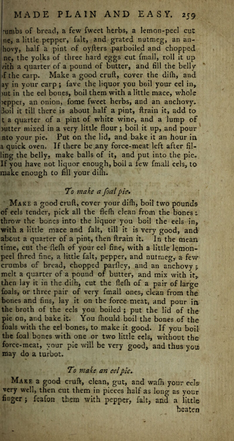 -umbs of bread, a few fweet herbs, a lemon-peel cut ine, a little pepper, fait, and grated nutmeg, an an- jhovy, half a pint of oyfters parboiled and chopped ine, the yolks of three hard eggs cut fmall, roll it up i/ith a quarter of a pound of butter, and fill the belly if the carp. Make a good cruft, cover the difh, and lay in your carp ; fave the liquor you boil your eel in, nit in the eel bones, boil them with a little mace, whole Sepper, an onion, fome fweet herbs, and an anchovy. ji3oil it till there is about half a pint, ftrain it, add to t a quarter of a pint of white wine, and a lump of 3Utter mixed in a very little flour j boil it up, and pour nto your pie. Put on the lid, and bake it an hour in a quick oven. If there be any force-meat left after fil- ling the belly, make balls of it, and put into the pie. If you have not liquor enough, boil a few fmall eels, to make enough to fill your difh. To make a foal pie* Make a good cruft, cover your difh, boil two pounds of eels tender, pick all the flefh clean from the bones; throw the bones into the liquor you boil the eels in, with a little mace and fait, till it is very good, and about a quarter of a pint, then ftrain it. In the mean time, cut the flefh of your eel fine, with a little lemon- peel {bred fine, a little fait, pepper, and nutmeg, a fevy crumbs of bread, chopped parlley, and an anchovy j melt a quarter of a pound of butter, and mix with it, then lay it in the diih, cut the flefh of a pair of large foals, or three pair of very fmall ones, clean from the bones and fins, lay it on the force meat, and pour in the broth of the eels you boiled ; put the lid of the pie on, and bake it. You fhould boil the bones of the foals with the eel bones, to make it good. If you boil the foal bones with one or two little eels, without the force-meat, your pie will be very good, and thus you- may do a turbot. To make an eelpie* Make a good cruft, clean, gut, and wafh your eels very well, then cut them in pieces half as long as your finger; feafon them with pepper, fait, and a little beaten