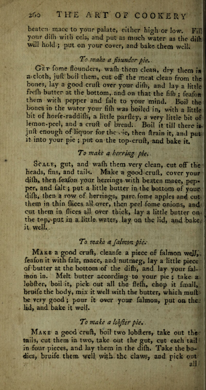 beaten mac-e to your palate, either high or low. Fill your difh with eels, and put as much water as the diflt will hold ; put on your cover, and bake, them well. To wake a flounder pie.. Get fome flounders,, wafh them clean, dry them is a-cloth, juft boil them, cut off the meat clean from the , bones, lay a good cruft over your difh, and lay a little i frefh butter at the bottom,.and on that the fifb ; feafon them with pepper and fait to your mind. Boil the bones in the wafer your fifh was boiled in, with a little hit of ho rfe-rad difh, a little parfley, a very little bit of lemonrpeel, and a cruft of bread. Boil it till there i*. juft enough of liquor for the .'ie, then ftrain it, and put it into your pie ; put on the top-cruft, and bake it. To makt a herring pie. Scale, gut, and wafh them very clean, cut off the ' beads, fins, and tails. Make a good cruft, cover youF i difh,. then feafon your herrings with beaten mace, pep- per, and fait; put a little butter in the bottom of youc difh, then a row of herrings, pare,fome apples and cut them in thin ftices. all over, then peel fome onions, and - cut them in. flices all over thick, lay a little butter on;! the top,.put in a.little water, lay on the lid, and bake* | it well.. To wake a Jalmm pie.' Make a good cruft, cleanfe a piece of falmon we}J9, feafon it with faLt, mace, and nutmeg, lay a little piece of butter at the bottom of the difh, and lay your fal- ihon in. Melt butter according to your pie ; take a lobfter, boil it, pick out all the flefh, chop it final I,, bruife the body, mix it well with the butter, which muft - be very good; pour it over you** falmon, put on the. lid, and bake it well. To make a lohjter pie.. Make a good cruft, boil two lobfters, take out the' tails, cut them in two, take out the gut, cut each tail in four pieces, and lay them in the difh* Take the bo- dies, bruife them, well with, the claws, and pick out all