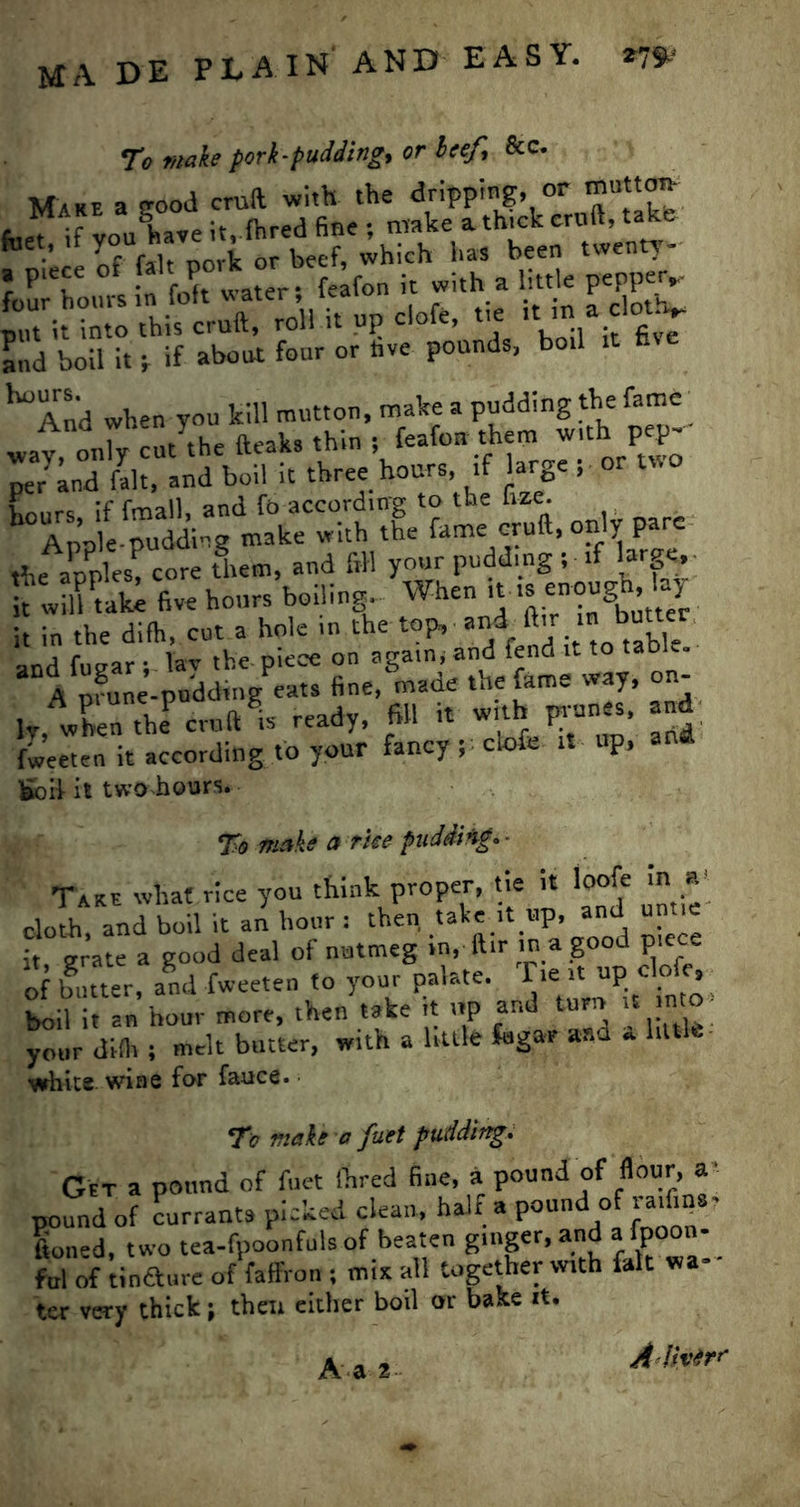 To make pork-pudding, or heef, Scc. and boil it; if about four or hve pounds, bo.l it hve ^ And when you kill mutton, make a pudding the fame' WUC J feafon them with pep- * **. < - - hours, if ftnall, and fb according to the foe. Annie-pudding make with the fame cruft, on y p the apples! core tLm, and fill your pudding ; if large,- t“ iff tali five hours boiling. When “ S-Sff fine,&made the fame way, on- l/when theP cruft is ready, fill it with prunes, and fweeten it according to your fancy; clofe it up, fcbii it two hours. To make a rue padding* - Take what rice you think proper, tie it loofe in a cloth and boil it an hour : then take it up, and untie it grate a good deal of nutmeg in, ftir in a good piece of butter, and fweeten to your palate. Tie « up clofe, boil it an hour more, then take it up and turn it mo your dilh ; melt butter, with a little fagav and * little white wine for fauce. To make a fuet pudding. Get a pound of fuet Hired fine, a pound of flour, a- pound of currants picked clean, half a pound of floned, two tea-fpoonfuls of beaten ginger, and afpoon- ful of tinaure of faffron ; mix all together with fait wa* ter very thick; then either boil or bake it. Adh'trr