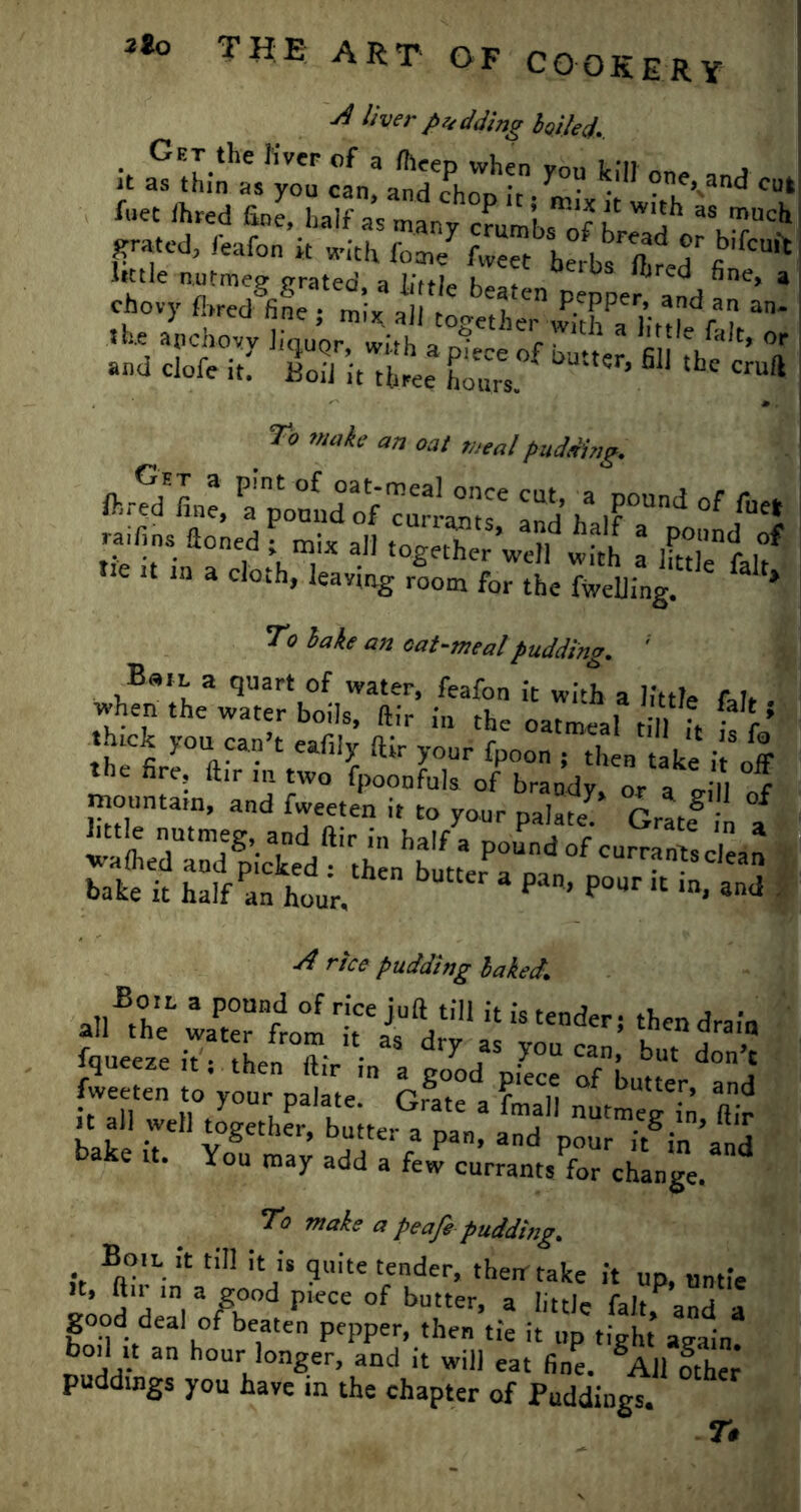 ^ liver padding boded, i. y »?*v«>... 7i wA an oat meal putting. ftSLe, fponldof curbs' and h i?0Un<^ of «** raifins aonedf raix aJ] ^X’we^w^ l « ,f He it in a cloth, leaving room for the fwelling. * * To hake an cat-meal pudding. B»il a quart of water, feafon it with a little f,h when the water boils, ftir in the oatmeal t il h r .hick you can’t eaf.ly ftir your fpoon Ah n ^ke i “off the fire, ft.r m two fpoonfuk of brandy, or a cril of mountain, and fweeten it to your palate p„,® • * ■/£ rtce pudding baked, ,»Ezr it: tiuVii1 fweeten IVyourVfcte™ G? f^n °f ^‘‘eV^and bake it. You may add a few currantsfor change. To make a peajepuddi)ig% Boil it til! it is quite tender, them take it up, untie it, ftn in a good piece of butter, a little fait anH a good deal of beaten pepper, then tie it up tight again, boil it an hour longer, and it will eat fine. SA11 other puddings you have m the chapter of Puddings. Tt