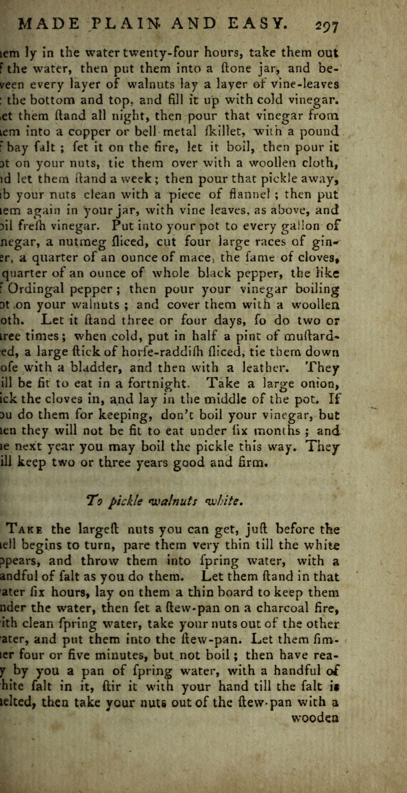 iem ly in the water twenty-four hours, take them out F the water, then put them into a flone jar, and be- veen every layer of walnuts lay a layer of vine-leaves : the bottom and top, and fill it up with cold vinegar. ,et them (land all night, then pour that vinegar from Lem into a copper or bell metal fkillet, with a pound 'bay fait ; fet it on the fire, let it boil, then pour it at on your nuts, tie them over with a woollen cloth, id let them ftand a week ; then pour that pickle away, ib your nuts clean with a piece of flannel ; then put iem again in your jar, with vine leaves, as above, and fil frelh vinegar. Put into your pot to every gallon of negar, a nutmeg fliced, cut four large races of gin- sr, a quarter of an ounce of mace> the fame of cloves, quarter of an ounce of whole black pepper, the like F Ordingal pepper ; then pour your vinegar boiling Dt ,on your walnuts ; and cover them with a woollen oth. Let it ftand three or four days, fo do two or tree times; when cold, put in half a pint of muftard- ed, a large flick of horfe-raddifh fiiced, tie them down ofe with a bladder, and then with a leather. They ill be fit to eat in a fortnight. Take a large onion, ick the cloves in, and lay in the middle of the pot. If 3u do them for keeping, don’t boil your vinegar, but ien they will not be fit to eat under fix months ; and le next year you may boil the pickle this way. They ill keep two or three years good and firm. To pickle walnuts white. Take the largeft nuts you can get, juft before the ie)l begins to turn, pare them very thin till the white ppears, and throw them into fpring water, with a andful of fait as you do them. Let them ftand in that ater fix hours, lay on them a thin board to keep them nder the water, then fet a flew-pan on a charcoal fire, ith clean fpring water, take your nuts out of the other ater, and put them into the flew-pan. Let them fim- ler four or five minutes, but not boil; then have rea- y by you a pan of fpring water, with a handful of hite fait in it, ftir it with your hand till the fait if lelted, then take your nuts out of the flew-pan with a wooden