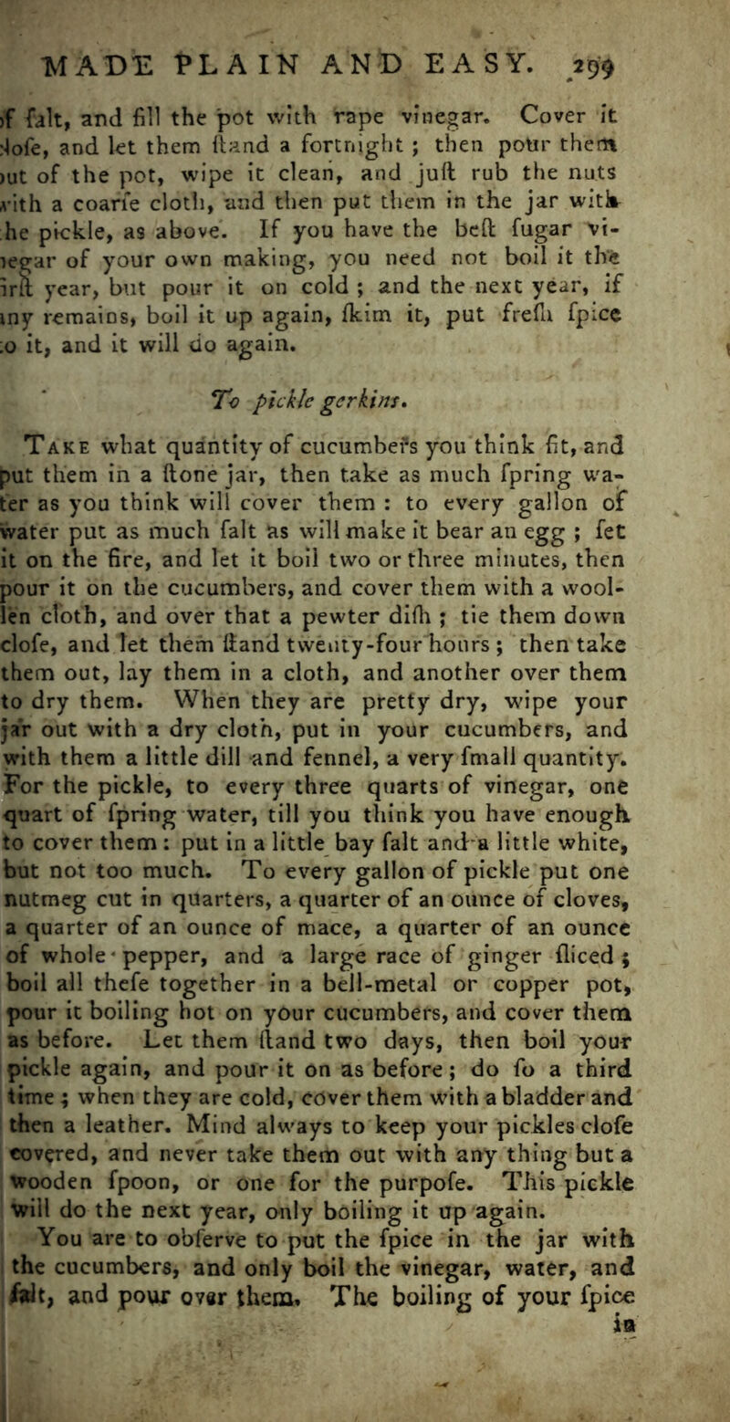 >f fait, and fill the pot with rape vinegar. Cover it :!ofe, and let them ftand a fortnight; then potir them >ut of the pot, wipe it clean, and juft rub the nuts vith a coarfe cloth, and then put them in the jar with he pickle, as above. If you have the beft fugar vi- legar of your own making, you need not boil it the irft year, but pour it on cold ; and the next year, if my remains, boil it up again, fkim it, put frefti fpice ;o it, and it will do again. To pickle gerkins. Take what quantity of cucumbefs you think fit, and put them in a (tone jar, then take as much fpring wa- ter as you think will cover them : to every gallon of water put as much fait as will make it bear an egg ; fet it on the fire, and let it boil two or three minutes, then pour it on the cucumbers, and cover them with a wool- len cloth, and over that a pewter difh ; tie them down clofe, and let them ftand twenty-four hours ; then take them out, lay them in a cloth, and another over them to dry them. When they are pretty dry, wipe your jar out with a dry cloth, put in your cucumbers, and with them a little dill and fennel, a very fmail quantity. For the pickle, to every three quarts of vinegar, one quart of fpring water, till you think you have enough, to cover them : put in a little bay fait and a little white, but not too much. To every gallon of pickle put one nutmeg cut in quarters, a quarter of an ounce of cloves, a quarter of an ounce of mace, a quarter of an ounce of whole * pepper, and a large race of ginger diced ; boil all thefe together in a bell-metal or copper pot, pour it boiling hot on your cucumbers, and cover them as before. Let them (land two days, then boil your pickle again, and pour it on as before; do fo a third time ; when they are cold, cover them with a bladder and then a leather. Mind always to keep your pickles clofe covered, and never take them out with any thing but a wooden fpoon, or one for the purpofe. This pickle will do the next year, only boiling it up again. You are to obferve to put the fpice in the jar with the cucumbers, and only boil the vinegar, water, and fait, and pour over them. The boiling of your fpice ia