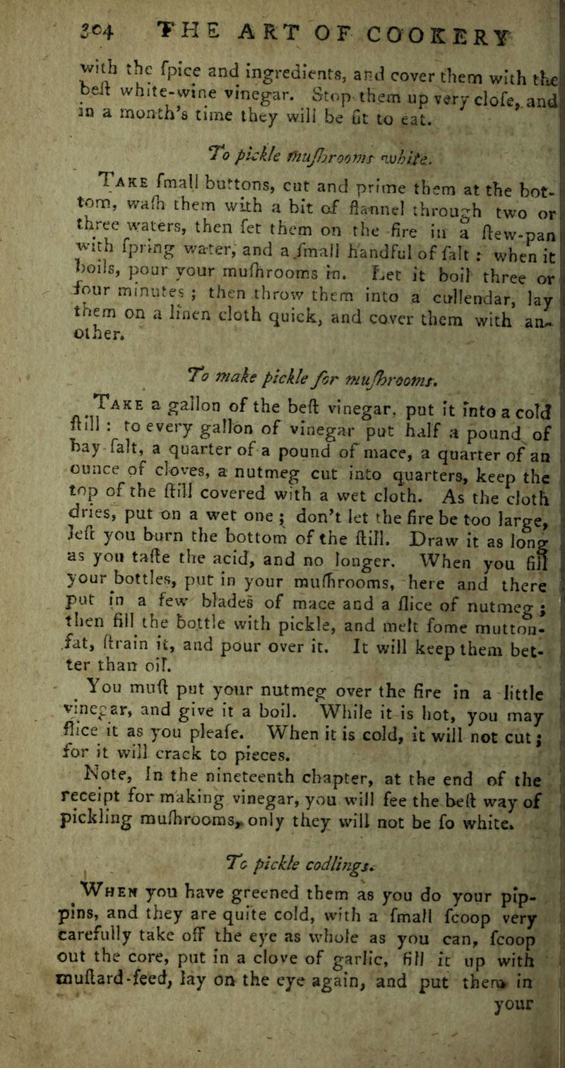 with the fpice and ingredients, and cover them with the! belt white-wine vinegar. Stop, them up very clofe. and an a month s tune they will be ut to eat. To pickle fhujhroomt nvhite. Take fmall buttons, cut and prime them at the bot-!■ tom, wafn them with a bit of flannel through two or! three waters, then fet them on the fire in a ftew-pan with fprmg water, and a /mall handful of fait : when it: boils, pour your mufhrooms in. Let it boil three or four minutes ; then throw them into a calendar, lay tnem on a linen cloth quick, and cover them with am. f other. I To make pickle for mujhrootnr. Take a gallon of the belt vinegar, put it into a cold lhll : to every gallon of vinegar put half a pound of nay fait, a quarter of a pound of mace, a quarter of an ounce of cloves, a nutmeg cut into quarters, keep the top of the ft ill covered with a wet cloth. As the cloth dries, put on a wet one ^ don’t let the fire be too large, left you burn the bottom of the ftill. Draw it as long as you tafte the acid, and no longer. When you fift i your bottles, put in your mufhrooms, here and there i put in a few blades of mace and a /lice of nutmeg ; f then fill the bottle with pickle, and melt fome mutton- > fat, ft rain it, and pour over it. It will keep them bet- ! ter than oil. . You muft put your nutmeg over the fire in a little vinegar, and give it a boil. While it is hot, you may fhee it as you pleafe. When it is cold, it will not cut; for it will crack to pieces. Note, In the nineteenth chapter, at the end of the receipt for making vinegar, you will fee the bed way of pickling mufhrooms,. only they will not be fo white. To pickle codlings. When you have greened them as you do your pip- pins, and they are quite cold, with a fmall fcoop very carefully take off the eye as whole as you can, fcoop out the core, put in a clove of garlic, fill it up with xnuftard-feed, lay on the eye again, and put them in your