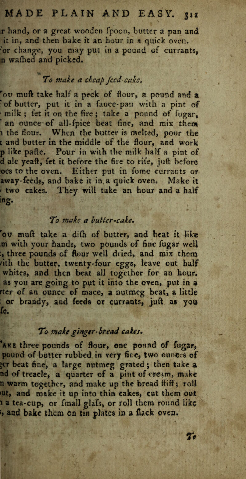 ir hand, or a great wooden fpocn, butter a pan and it in, and then bake it an hour in a quick oven. •'or change, you may put in a pound of currants, n wafhed and picked. To make a cheap feed cake. rou muft take half a peck of flour, a pound and a : of butter, put it in a fauce-pan with a pint of ’ milk ; let it on the fire ; take a pound of fugar, ' an ounce of all-fpice beat fine, and mix them 1 the flour. When the butter is melted, pour the l and butter in the middle of the flour, and work p like pafte. Pour in with the milk half a pint of d ale yeaft, fet it before the fire to rife, juft before oes to the oven. Either put in fome currants or away-feeds, and bake it in a quick oven. Make it > two cakes. They will take an hour and a half ing. To make a butter-cake. rov muft take a difh of butter, and beat it like ,m with your hands, two pounds of fine fugar well three pounds of flour well dried, and mix them dth the butter, twenty-four eggs, leave out half whites, and then beat all together for an hour, as you are going to put it into the oven, put in a rter of an ounce of mace, a nutmeg beat, a little : or brandy, and feeds or currants, juft as you fe. To make ginger-bread cakes. *ake three pounds of flour, one pound of fugar, pound of butter rubbed in very fire, two ounces of »cr beat fine, a large nutmeg grated; then take a nd of treacle, a quarter of a pint of cream, make n warm together, and make up the bread ftiff; roll »ut, and make it up into thin cakes, cut them out 1 a tea-cup, or fmall glafs, or roll them round like !> and bake them on tin plates in a flack oven. r#