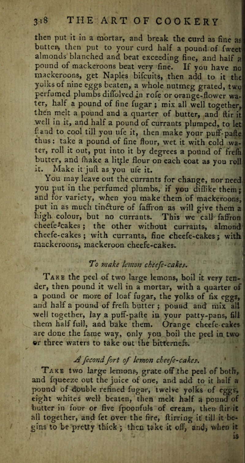 then put it in a mortar, and break the curd as fine as butter then put to your curd half a pound of fweet almonds blanched and beat exceeding fine, and half a pound of mackeroons beat very fine. If you have no mackeroons, get Naples bifcuits, then add to it the yolks of nine eggs beaten, a whole nutmeg grated, two perfumed plumbs diffolved in rofe or orange-flower wa- ter, half a pound of fine fugar ;'mix all well together, then melt a pound and a quarter of butter, and ftir it well in it, and half a pound of currants plumped, to let f and to cool till you life it, then make your puff-pafle thus: take a pound of fine flour, wet it with cold wa- ter, roll it out, put into it by degrees a pound of frefh butter, and fhake a litjtle flour on each coat as you roll it. Make it juft as you ufe it. You may leave out the currants for change, nor need you put in the perfumed plumbs, if you difiike them; and for variety, when you make them of mackeroons, put in as much tinfture of faffron as will give them a high colour, but no currants. This we call faffron cheefe^cakes; the other without currants, almond cheefe-cakes ; with currants, fine cheefe-cakes; with mackeroons, mackeroon cheefe-cakes. To make lemon cheefe-cakes. Take the peel of two large lemons, boil it very ten- der, then, pound it well in a mortar, with a quarter of a pound or more of loaf fugar, the yolks of fix eggs, and half a pound of frefli butter ; pound and' mix alt well together, lay a puff-pafte iu your patty-pans, fill them half full, and bake them. Orange cheefe-cakes are done the fame way, only you boil the peel in two ©r three waters to take out the bitterness. A fecond fort of lemon cheefe-cakes. Take two large lemons, grate off the peel of both, and Iqueeze out the juice of one, and add to it half a pound of double refined fugar, twelve yolks of eggs; eight whites well beaten, then mek half a pound of butter in four or five fpoonfuls of cream, then ftir it all together, and fet over the fire, ftirring it till it be- gins to be pretty thick ; then take it off, and, when it is