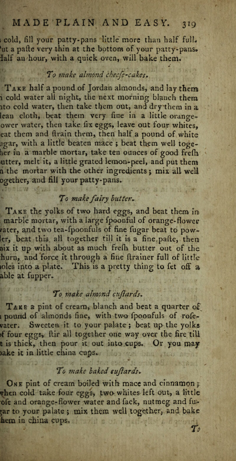 \ cold, fill your patty-pans little more than half full, (ut a pafte very thin at the bottom of your patty-pans* lalf an hour, with a quick oven, will bake them. To make almond checfe-cakes. Take half a pound of Jordan almonds, and lay them 1 cold water all night, the next morning blanch them ito cold water, then take them out, and drynhem in a lean cloth, beat them very fine in a little orange- ower water, then take fix eggs, leave out four whites, eat them and ftrain them, then half a pound of white jgar, with a little beaten mace \ beat them well toge- lier in a marble mortar, take ten ounces of good frefti utter, melt it, a little grated lemon-peel, and put them n the mortar with the other ingredients $ mix all well ogether, and fill your patty-pans. To make fairy but ter- Take the yolks of two hard eggs, and beat them in marble mortar, with a large fpoonful of orange-flower ?ater, and two tea-fpoonfuls of fine fugar beat to pow- fer, beat this all together till it is a fine, pafte, then nix it up with about as much frelh butter out of the hurn, and force it through a fine ftrainer full of little loles into a plate. This is a pretty thing to fet off a able at fupper. To make almond cujlards. Take a pint of cream, blanch and beat a quarter of \ pound of almonds fine, with two fpoonfuls of rofe- vater. Sweeten it to your palate ; beat up the yolks >f four eggs, ftir all together one way over the fire till t is thick, then pour it out into cups. Or you may )ake it in little china cups. To make baked tufards. One pint of cream boiled with mace and cinnamon j vhen cold take four egg's, two whites left out, a little ofe and orange-flower water and fack, nutmeg and fu- £ar to your palate j mix them well together, and bake hem in china cups.