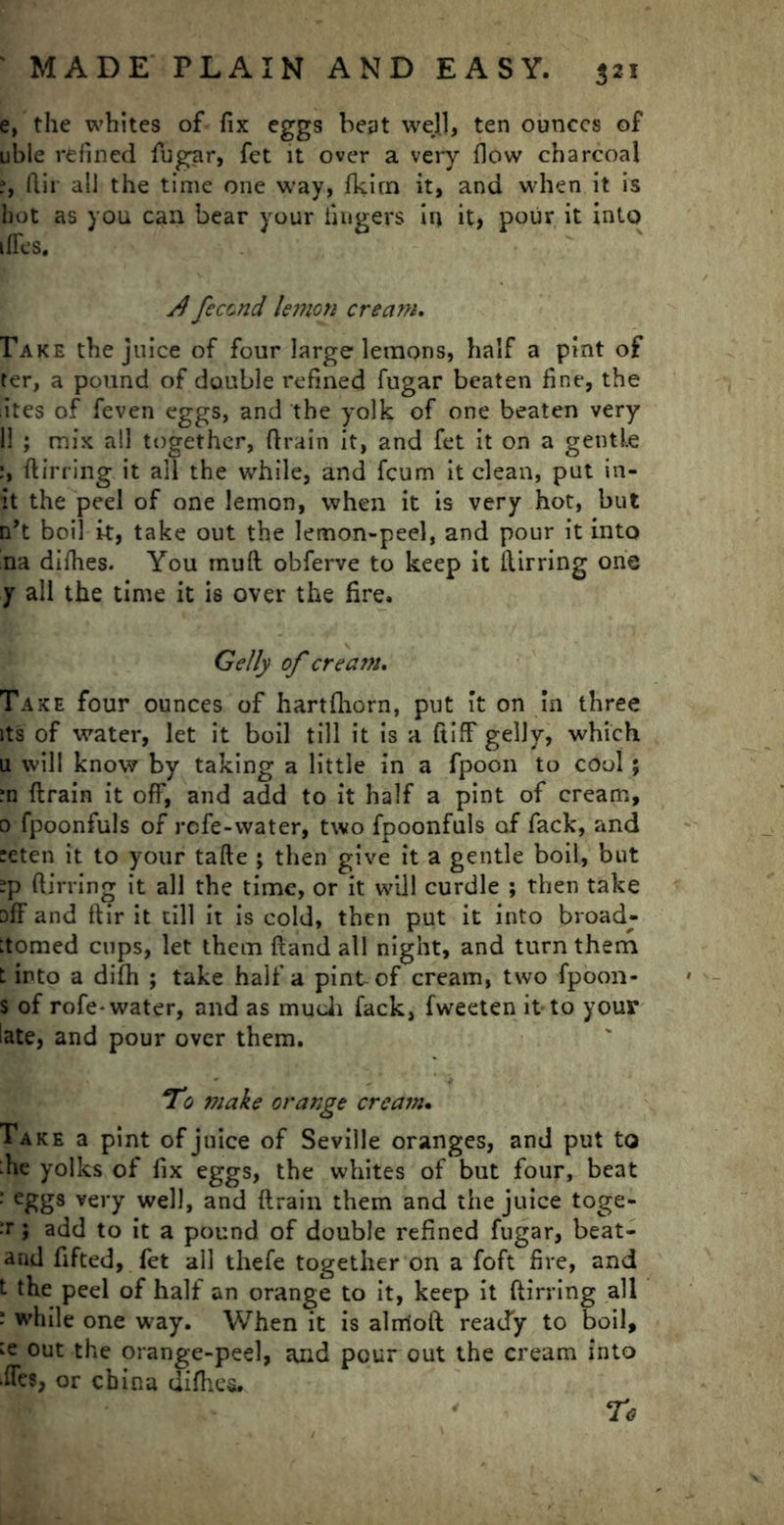 e, the whites of fix eggs beat well, ten ounces of uble refined fugar, fet it over a very flow charcoal ?, fiir all the time one way, fkirn it, and when it is hot as you can bear your fingers in it, pour it into tires. A fecund lemon cream. Take the juice of four large lemons, half a pint of ter, a pound of double refined fugar beaten fine, the lites of feven eggs, and the yolk of one beaten very 11 ; mix all together, drain it, and fet it on a gentle din ing it all the while, and fcum it clean, put in- it the peel of one lemon, when it is very hot, but n’t boil it, take out the lemon-peel, and pour it into rna dilhes. You mud obferve to keep it dirring one y all the time it is over the fire. Geliy of cream. Take four ounces of hartfhorn, put it on in three its of water, let it boil till it is a ftiff gelly, which u will know by taking a little in a fpoon to cool; ?n drain it off, and add to it half a pint of cream, 0 fpoonfuls of refe-water, two fpoonfuls of fack, and :eten it to your tade ; then give it a gentle boil, but -p (lining it all the time, or it will curdle ; then take off and dir it till it is cold, then put it into broad- :tomed cups, let them dand all night, and turn them t into a dilh ; take half a pint of cream, two fpoon- s of rofe-water, and as much fack, fweeten it to your late, and pour over them. To make orange cream. Take a pint of juice of Seville oranges, and put to :he yolks of fix eggs, the whites of but four, beat : eggs very well, and drain them and the juice toge- •r > add to it a pound of double refined fugar, beat- arid fifted, fet all thefe together on a foft fire, and t the peel of half an orange to it, keep it dirring all * while one way. When it is alrriod ready to boil, :e out the orange-peel, ajid pour out the cream into •ffes, or china diflies. ' To