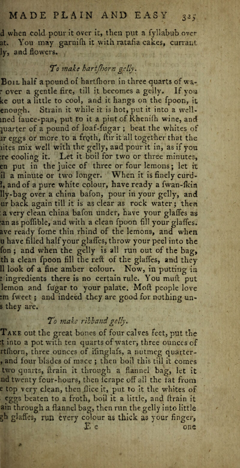 d when cold pour it over it, then put a fyllabub over at. You may garnifh it with ratafia cakes, currant ly, and flowers. To make hartjhorn geily. Boil half a pound of hartfhorn in three quarts of wa- p over a gentle fire, till it becomes a geily. If you ke out a little to cool, and it hangs on the fpoon, it enough. Strain it while it is hot, put it into a well- med fauce-pan, put to it a pint of Rhenifh wine, and quarter of a pound of loaf-fugar ; beat the whites of jr eggs or more to a frQth, ftir it all together that the lites mix well with the geily, and pour it in, as if you :re cooling it. Let it boil for two or three minutes, en put in the juice of three or four lemons; let it il a minute or two longer. When it is finely curd- 1, and of a pure white colour, have ready a fwan-fkin lly-bag over a china bafon, pour in your geily, and ur back again till it is as clear as rock water; then : a very clean china bafon under, have your glafles as :an as pofiible, and with a clean fpoon fill your glafles. ave ready fome thin rhind of the lemons, and when u have filled half your glafles, throw your peel into the fon ; and when the geily is all run out of the bag, th a clean fpoon fill the reft of the glafles, and they 11 look of a fine amber colour. Now, in putting in 1 ingredients there is no certain rule. You muft put lemon and fugar to your palate. Mod people love :m fweet; and indeed they are good for nothing un- s they are. To make rill and geily. Take out the great bones of four calves feet, put the :t into a pot with ten quarts of water, three ounces of rtfliorn, three ounces of ifinglafs, a nutmeg quarter- , and four blades of mace ; then boil this till it comes two quarts, {train it through a flannel bag, let it nd twenty four-hours, then i’erape off all the fat from e top very clean, then flice it, put to it the whites of eggs beaten to a froth, boil it a little, and ftrain it ain through a flannel bag, then run the geily into little gh glafles, run every colour as thick as your finger, E e one