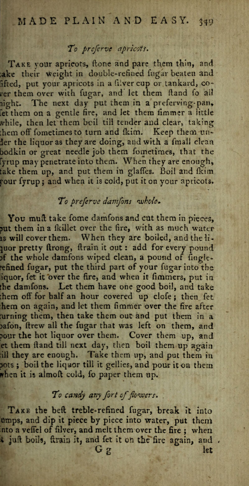 To prsfervt apricots. Take your apricots, (lone and pare them thin, and ;ake their height in double-refined fugar beaten and lifted, put your apricots in a diver cup or tankard, co- rer them over with fugar, and let them {land lo all night. The next day put them in a preferving-pan, fet them on a gentle fire, and let them flmmer a little ivhile, then let them boil till tender and clear, taking :hem off fometimesto turn and fkim. Keep them un- der the liquor as they are doing, and with a fmall clean bodkin or great needle job them fometimes, that the ryrup may penetrate into them. When they are enough, take them up, and put them in glaffes. Boil and fkim your fyrup j and when it is cold, put it on your apricots. To preferve damfons 'whole. You mud take fome damfons and cut them in pieces, put them in a fkillet over the fire, with as much water as will cover them. When they are boiled, and the li- quor pretty ftrong, drain it out: add for every pound if the whole damfons wiped clean, a pound of fingle- refined fugar, put the third part of your fugar into the liquor, fet it over the fire, and when it fimmers, put in the damfons. Let them have one good boil, and take them off for half an hour covered up clofe ; then fet hem on again, and let them fimmer over the fire after turning them, then take them out and put them in a lafon, ftrew all the fugar that was left on them, and lour the hot liquor over them. Cover them up, and et them ftand till next day, then boil them up again ;ill they are enough. Take them up, and put them in pots ; boil the liquor till it gellies, and pour it on them nrhen it is almoft cold, fo paper them up. To candy any fort of flo'wers. Take the beft treble-refined fugar, break it into amps, and dip it piece by piece into water, put them nto a veffel of filver, and melt them over the fire ; when t juft boils, ftrain it, and fet it on the*fire again, and , G g let