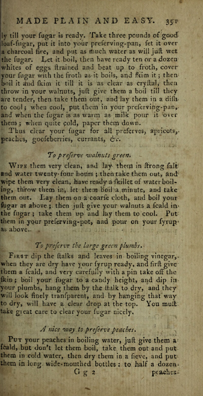 ly till your fugar is ready. Take three pounds of good ioaf-fugar, put it into your preferving-pan, fet it over |a charcoal fire, and put as much water as will juft wet the fugar. Let it boil, then have ready ten or a dozen whites of eggs drained and beat up to froth, cover your fugar with the froth as-it boils, and fliim it; then boil it dud fkim it till it is as clear as cryftal, then throw in your walnuts, juft give them a boil till they are tender, then take them out, and lay them in a difli- to cool; when cool, put them in your preferving-pan,- and when the fugar is as warm as milk pour it :over them ; when quite gold, paper them down. Thus clear your fugar for all preferves, apricots,* peaches, goofeberries, currants, &c. To preferve walnuts green* Wipe them very dean, and lay- them in ftrong fait and water twenty-four hours ; then take them out, and wipe them very clean, have ready a ikillet of water boil- ing, throw them in, let them boil a minute, and take them out. Lay them on a coari’e cloth, and boil your ftigar as above ; then juft give your walnuts a feald in> the fugar ; take them up and lay them to cool. Put them in your preferving-pot, and pour on your fyrup as above.. , To preferve the large green plumbs. First dip the ftalks and leaves in boiling vinegar,- when they are dry have your fyrup ready, and firft give them a feald, and very carefully with a pin take off the fkin ; boil your fugar to a candy height, and dip in your plumbs, hang them by the (talk to dry, and they will look finely tranfparent, and by hanging that way to dry, will have a dear drop at the top. You muff take gieat care to clear your fugar nicely. A nice way to preferve peaches. Put your peaches in boiling water, juft give them a feald, but don’t let them boil, take them out and put them in cold water, then dry them in a fieve, and put them in long wide-mouthed bottles: to half a dozen* G g 2 peaches-;