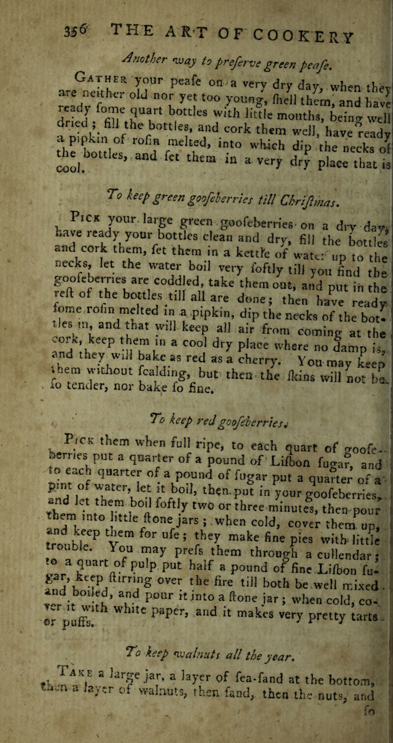 Another -way to preferve green penfe. Gather your peafe on-a very dry day..when they ™frfvCr htr ° J °[ ye,' t0° younS< M them, and have .eady fome quart bottles with little months, bein'* well dried ; fi.l the bottles, and cork them well, have ready the'wief d rmelt,ed> into dip the necks of throttles, and fet them in a very drp pW thac ,3 To keep green goofeberriet till Chrijlmas. Pick your large green goofeberrles-on a dry dan have ready your bottles clean and dry, fill the bottles and cork them, fet them in a kettfe of water up to the necks, let the water boil very foftly till you find the goofebernes are eoddled, take them out, and put in th^ reft of the bottles till all are done; then have ready feme rofm melted in a pipkin, dip the necks of the bou ties ,,, and that will keep all air from coming at the and Ih P mTt'1 3 C00‘ d‘y P'aCe whsre damp is, and theywill bake as red as a cherry. Yon may keep them without Raiding but then, the flans will not 1,1 10 tender, nor bake fo fine. To keep red goofe'berrtes* Pick them when full ripe, to each quart of goofe- berries put a quarter of a pound of Lifbon fuga?, and to each quarter of a pound of fugar put a quarter of a and 1-t rtfb|°d’ then ?ut in y°ur goofeberries,. and let them boil foftly two or three minutes, then pour them into httle done jars; when cold, cover them up, trorbleeP V m Ufe; ?'l make fine Pies little trouble. You may prefs them through a cullendar t 1 ?lp P“ half a pound of fine Lifbon fu- | ant H ■ T ft,rr“g over tlle fire till both be well mixed.! ad Pour it into a done jar; when cold, co- or puffs! WhUe PapCT’ ad 11 makcs very pretty tarts To keep walnuts all the year. Tak e a large jar, a layer of fea-fand at the bottom, ?^n a of walnuts, then fand, then the nuts, and fo
