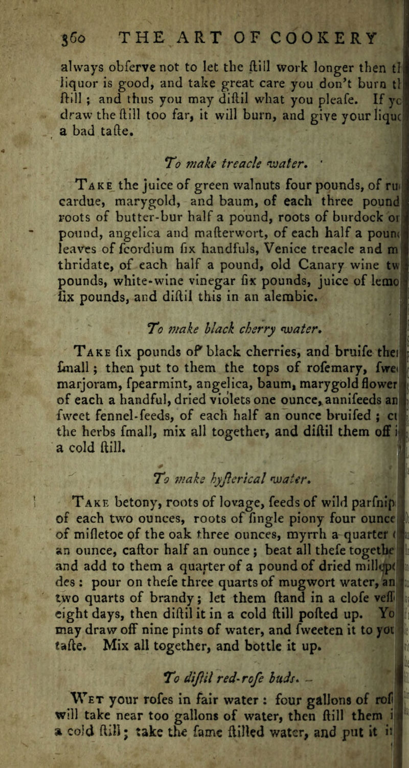 always obferve not to let the ftill work longer then tl liquor is good, and take great care you don’t burn tl ftill ; and thus you may diftil what you pleafe. If yc draw the ftill too far, it will burn, and give yourliquc a bad tafte. To make treacle water. * Take the juice of green walnuts four pounds, of ru. cardue, marygold, and baum, of each three pound \ roots of butter-bur half a pound, roots of burdock or pound, angelica and mafterwort, of each half a poum, leaves of fcordium fix handfuls, Venice treacle and m thridate, of each half a pound, old Canary wine tw pounds, white-wine vinegar fix pounds, juice of lemo fix pounds, and diftil this in an alembic. To make black cherry water. Take fix pounds of*black cherries, and bruife thei Email; then put to them the tops of rofemary, fwe< marjoram, fpearmint, angelica, baum, marygold flower of each a handful, dried violets one ounce*annifeeds an fweet fennel-feeds, of each half an ounce bruifed ; ct: the herbs fmall, mix all together, and diftil them off i a cold ftill. To 7?:aks hyjlerical water. Take betony, roots of lovage, feeds of wild parfnip of each two ounces, roots of fingle piony four ounce of mifletoe of the oak three ounces, myrrh a quarter ( an ounce, caftor half an ounce ; beat all thefe togetbe and add to them a quarter of a pound of dried millcpf ! des : pour on thefe three quarts of mugwort water, an two quarts of brandy; let them ftand in a clofe veft eight days, then diftil it in a cold ftill ported up. Yo may draw off nine pints of water, and fweeten it to yoi tafte. Mix all together, and bottle it up. To dijlil red-rcfe buds. - Wet your rofes in fair water : four gallons of rof will take near too gallons of water, then ftill them i a cold ftill; take the fame Hilled water, and put it