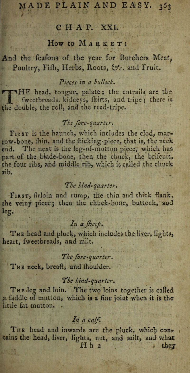 CHAP. XXI. How to Market: • V And the feafons of the year for Butchers Meat, Poultry, Fifli, Herbs, Roots, &c. and Fruit. Pieces in a bullock, THE head, tongue, palate ; the entrails are the fweetbreads, kidneys, (kirts, and tripe ; there is ^he double, the roll, and the reed-tripe. 'The fore-quarter. First is the haunch, which includes the clod, mar- row-bone, (bin, and the (licking-piece, that is, the neck end. The nest is the leg-of-mutton piece, which has part of the blade-bone, then the chuck, the brifcuit, the four ribs, and middle rib, which is called the chuck rib. The hind-quarter. First, (irloin and rump, the thin and thick flank, the veiny piece; then the chuck-bone, buttock, and lcS* In a Jheep, The head and pluck, which includes the liver, light** heart, fweetbreads, and milt. The fore-quarter. The neck* bread, and fhoulder. The hind-quarter. The.leg and loin. The two loins together is called p. faddle of mutton, which is a fine joint when it is the little fat mutton. < In a calf. The head and inwards are the pluck, which con- tains the head, liver, lights, nut, and milt, and what H h 2 - they