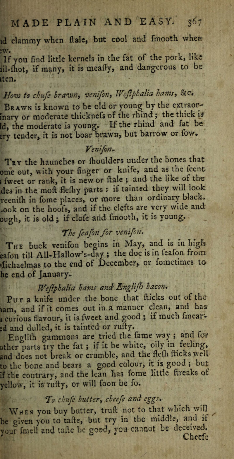 id clammy when ft ale, but cool and fmooth whet* If you find little kernels in the fat of the pork, like iil-fhot, if many, it is meafty, and dangerous to be tten. How to chufe brawn, venifon, Wejlphalta bams> &c. Brawn is known to be old or youngs by the extraor- inary or moderate thicknefs of the rhind; the thick i# Id, the moderate is young. If the rhind and fat be ery tender* it is not boar brawn* but barrow or low* Ventfon- Try the haunches or fhoulders under the bones that ome out, with your finger or knife, and as. tne feent i fweet or rank, it is new or ftale ; and the like of the dea in the moll flefhy parts; if tainted they will look reenilh in fome places, or more than ordinary black, ,00k on the hoofs, and if the clefts are very wide and; ough, it is old j. if clofe and fmooth, it is young. The feafon for ventfon, The buck venifon begins in May, and is in high eafon till AU-Hallow’s-day.; the doe is in feafon from dichaelmas to the end of December, or fometimes to he end of January, Wejlphalia hams and Englijh bacon. Pur a knife under the bone that Hicks out of the lam, and if it comes out in a manner clean, and has 1 curious flavour, it is fweet and good ; if much fmear- ;d and dulled, it is tainted or rufty. Englifh gammons are tried the fame way ; and for other parts try the fat ; if It be white, oily in . feeling, and does not break or crumble, and the flefh flicks well to the bone and bears a good colour, it is good ; but If the contrary, and the lean has fome little breaks of yellow, it is rully, or will foon be fo. To chufe butter, cheefe and eggs. When you buy butter, truft not to that which will be given you to tafte, but try in the middle, and if vour fmell and tafte be good, you cannot be deceived. Cheefe