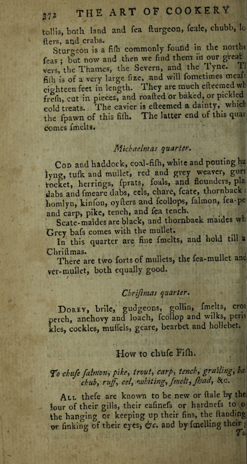 tollis, both land and fea fturgeon, feale, chubb, loj fters, and crabs. . , . Sturgeon is a fifti commonly fouild in the northc| feas ; but now and then we find them in our great vers, the Thames, the Severn, and the Tyne. TJ fi(h is of a very large fize, and will fometimes meat! eighteen feet in length. They are much eftecmed wfal frefh, cut in pieces, and roafted or baked, or pickled cold treats. The eavier is efteemed a dainty, which the fpawn of this fifti. The latter end of this quar comes fmelts* Michaelmas quarter. Cod and haddock, coal-fifti, white and pouting ha lyng, tulk and mullet, red and grey weaver, gun Socket, herrings, fprats, foals, and flounders, pla dabs and fmeare dabs, eels, chare, fcate, thornback homlyn, kinfon, oyfters and fcollops, falmon, fea-pe and carp, pike, tench, and fea tench. - Scate-maides are black, and thornback maides wh Grey bafs comes with the mullet. In this quarter are fine fmelts, and hold till a Chriftmas. J There are two forts of mullets, the lea-mullet ana ver- mullet, both equally good. / * Chriflmas quarter. Dorey, brile, gudgeons, gollin, fmelts, croij perch, anchovy and loach, fcollop and wilks, pern kies, cockles, muffels, geare, bearbet and hoHebeh How to chufe Fifti. To chufe falmon, pike, trout, carp, tench, grating', la chub, ruff.\ cel, whiting, fmelt, Jhad, Scc. All thefe are known to be new or ftale by the lour of their gills, their eafinefs or hardnefs to o the hanging or keeping up their fins, the ftanding or finking of their eyes* &c. and by fuelling their j Tu