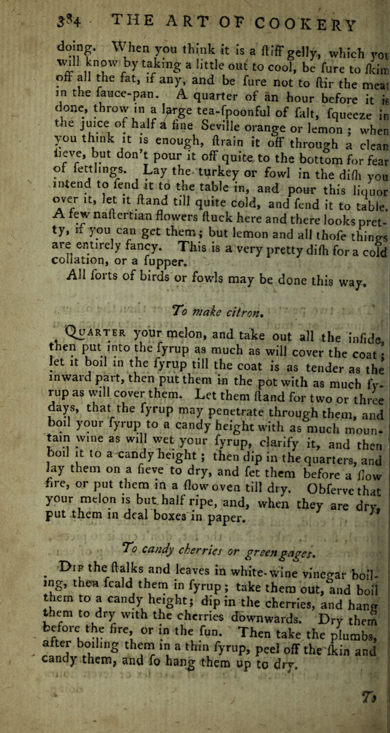 doing. When you think It Is a ftiff gelly, which yot will know by taking a little out to cool, be Cure to Jkim oft all the fat, if any, and be fure not to ftir the mea; m the fauce-pan. A quarter of an hour before it h done, throw in a Ijwge tea-fpoonful of fait, fqueeze in the juice of half a fine Seville orange or lemon ; when you think ,t is enough, ftrain it off through a clean tieve, but don t pour it off quite to the bottom for fear ot ietthngs. Lay the turkey or fowl in the difh you intend to fend it to the table in, and pour this liquor over it, let it Hand till quite cold, and fend it to table. A few naftertian flowers ftuck here and there looks pret- ty, n you can get them: but lemon and all thofe thines are entirely fancy. This is a very pretty difh for a cold collation, or a fupper. All forts of birds or fowls may be done this way. To make citron. Quarter your melon, and take out all the infide then put into the fyrup as much as will cover the coat • let it boil in the fyrup till the coat is as tender as the inward part, then put them in the pot with as much fy. rup as will cover them. Let them Hand for two or three days, that the fyrup may penetrate through them, and boil your fyrup to a candy height with as much moun- tain wine as will wet your fyrup, clarify it, and then boil it to a candy height; then dip in the quarters, and lay them on a fieve to dry, and fet them before a flow fire, or put them in a flow oven till dry. Obfervethat your melon is but. half ripe, and, when they are dry, put them in deal boxes in paper. 19 To candy cherries or green gages, . the ftalks and leaves in white-wine vinegar boil- ing, then fcald them in fyrup; take them out, and boil them to a candy height; dip in the cherries, and han« them to dry with the cherries downwards. Dry them before the fire, or in the fun. Then take the plumbs, after boiling them in a thin fyrup, peel off the'fkin and candy them, and fo hang them up to dry.