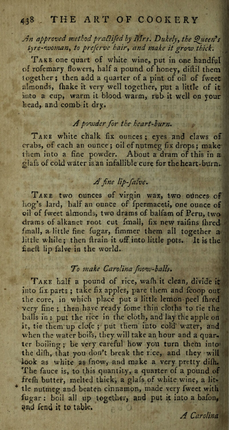 An approved method prafiifed by Mrs. Dukely, the Queen's tyre-woman, to preferve hair, and ?nake it grow thick. Take one quart of white wine* put in one handful of rofemary flowers, half a pound of honey, didil them together; then add a quarter of a pint of oil of fweet almonds, fhake it very well together, put a little of it into a eup, warm it blood warm,, rub it well on your headland comb it dry. A powder for the heart-burn. Take white chalk fix ounces; eyes and claws o^ crabs, of each an ounce; oil of nutmeg fix drops; make''• them into a fine powder. About a dram of this in a , glafs of cold water is an infallible cure for theheart-burn.- j A fine Up-falve. Take two ounces of virgin wax, two ounces of hog’s lard, half an ounce of fpermaceti, one ounce of oil of fweet almonds, two drams of balfam of Peru, two- drams of alkanet root cut fimall, fix new raifins fhred ' fimall, a little fine fugar, fimmer them all together a little while; then drain it off into little pots. It is the }! fined lip falve in the world. M To make Carolina /now-balls. ' “A Take half a pound of rice, wafh it clean, divide it into fix parts ; take fix apples, pare them and fcoop out the core, in which place put a little lemon-peel fhred very fine ; then have ready fome thin cloths to tie the balls in : put the rice in the cloth, and lay the apple on it, tie them up c!o(e ; put them Into cold water, and when the water boils, they will take an hour and a quar* ter boiling; be very careful how you turn them into’ the difli, that you don’t break the rice, and they will look as white as fnow, and make a very pretty difh. The fauce is, to this quantity, a quarter of a pound of frefh butter, melted thick, a glafs of white wine, a lit* 4 tie nutmeg and beaten cinnamon, made very fweet with fugar: boil all up together, and put it into a bafon, ^nd fiend it to table. A Carolina