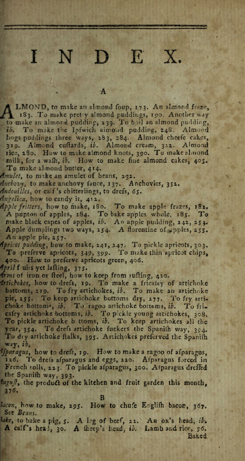 A LMONTD, to make an almond foup, 173. An almond fraze. 183. To make prety almond puddings, 190. Another way to make an almond pudding, 139. To boil an almond pudding, ib. To make toe Ipfwich airnond pudding, 248. Almond hogs puddings three ways, 283, 284. Almond cheefe cakes, 319. Almond cufiards, ib. Almond cream, 322. Almond lice, 280. How to mike almond knots, 390. To make almond milk, for a waft, ib. How to make fine almond cakes, 405, To make almond butter, 414. Amulet^ to mike an amulet of beans, 2-32. Anchovy, to make anchovy fauce, 137. Anchovies, 352. Andouilles, or calf’s chitterlings, to drefs, 65. Angelica, how to candy it, 412, Apple fritters, how to make, 180. To make apple frazes, 182, A pupton of apples, 184. To bake apples whole, 185. To make black capes of apples, ib. An apple pudding, 242, 254. Apple dumplings two ways, 254. A ftorentine of.wpples, 255. Ah apple pie, 257. Apricot pudding, how to make, 241, 247. To pickle apricots, 303. To preferve apricots, 349, 399. To make thin apricot chips, 400. How to preferve apricots green, 406. April f uiis yet lading, 375. Arms of iron or flee!, how to keep from rufling, 420. Artichokes, how to drefs, 19* To make a fricaity of artichoke bottoms, 219. To fry artichokes, ib. To make an artichoke pie, 255. To keep artichoke bottoms dry, 277. To fry arti- choke bottom', ib. To ragoo artichoke bottoms, ib. To fri- cafcy artichoke bottoms, ib. To pickle young artichokes, 308. To pickle artichoke b ttoms, ib. To keep artichokes all the year, 354. To drefs artichoke fuckers the Spanifh way, 394. To diy artichoke ftalks, 395. Artichokes preferved the Spanift way, ib. Afparagus, how to drefs, 19. How to make a ragoo of afparagus, 126. To drefs afparagus and eggs, 220. Afparagus forced in French rolls, 223. To pickle afparagus, 300. Alparagus drefifed the Spanifh way, 393. (he produfl of the kitchen and fruit garden this month, bacon, how to make, 295. How to chufe Er.glifh bacon, 367. Sec Beans. lake, to bake a pig, 5. A leg of beef, 22. An ox’s head, A calf’s heal, 30. A fteep’s head, ib. Lamb and rice, 95, Baked